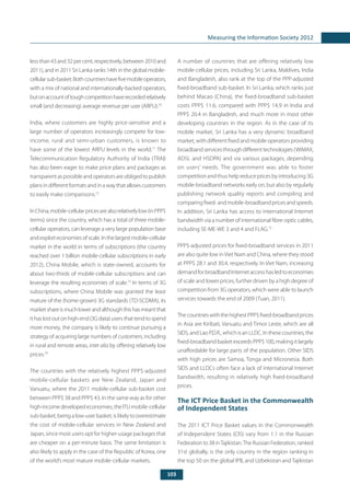 103
Measuring the Information Society 2012
less than 43 and 32 per cent, respectively, between 2010 and
2011), and in 2011 Sri Lanka ranks 14th in the global mobile-
cellularsub-basket.Bothcountrieshavefivemobileoperators,
with a mix of national and internationally-backed operators,
butonaccountoftoughcompetitionhaverecordedrelatively
small (and decreasing) average revenue per user (ARPU).70
India, where customers are highly price-sensitive and a
large number of operators increasingly compete for low-
income, rural and semi-urban customers, is known to
have some of the lowest ARPU levels in the world.71
The
Telecommunication Regulatory Authority of India (TRAI)
has also been eager to make price plans and packages as
transparent as possible and operators are obliged to publish
plansindifferentformatsandinawaythatallowscustomers
to easily make comparisons.72
InChina,mobile-cellularpricesarealsorelativelylow(inPPP$
terms) since the country, which has a total of three mobile-
cellular operators, can leverage a very large population base
andexploiteconomiesofscale.Inthelargestmobile-cellular
market in the world in terms of subscriptions (the country
reached over 1 billion mobile-cellular subscriptions in early
2012), China Mobile, which is state-owned, accounts for
about two-thirds of mobile-cellular subscriptions and can
leverage the resulting economies of scale.73
In terms of 3G
subscriptions, where China Mobile was granted the least
mature of the (home-grown) 3G standards (TD-SCDMA), its
marketshareismuchlowerandalthoughthishasmeantthat
ithaslostoutonhigh-end(3Gdata)usersthattendtospend
more money, the company is likely to continue pursuing a
strategy of acquiring large numbers of customers, including
in rural and remote areas, inter alia by offering relatively low
prices.74
The countries with the relatively highest PPP$-adjusted
mobile-cellular baskets are New Zealand, Japan and
Vanuatu, where the 2011 mobile-cellular sub-basket cost
between PPP$ 38 and PPP$ 43. In the same way as for other
high-incomedeveloped economies, the ITU mobile-cellular
sub-basket, being a low-user basket, is likely to overestimate
the cost of mobile-cellular services in New Zealand and
Japan, since most users opt for higher-usage packages that
are cheaper on a per-minute basis. The same limitation is
also likely to apply in the case of the Republic of Korea, one
of the world’s most mature mobile-cellular markets.
A number of countries that are offering relatively low
mobile-cellular prices, including Sri Lanka, Maldives, India
and Bangladesh, also rank at the top of the PPP-adjusted
fixed-broadband sub-basket. In Sri Lanka, which ranks just
behind Macao (China), the fixed-broadband sub-basket
costs PPP$ 11.6, compared with PPP$ 14.9 in India and
PPP$ 20.4 in Bangladesh, and much more in most other
developing countries in the region. As in the case of its
mobile market, Sri Lanka has a very dynamic broadband
market, with different fixed and mobile operators providing
broadbandservicesthroughdifferenttechnologies(WiMAX,
ADSL and HSDPA) and via various packages, depending
on users’ needs. The government was able to foster
competition and thus help reduce prices by introducing 3G
mobile-broadband networks early on, but also by regularly
publishing network quality reports and compiling and
comparingfixed-andmobile-broadbandpricesandspeeds.
In addition, Sri Lanka has access to international Internet
bandwidth via a number of international fibre-optic cables,
including SE-ME-WE 3 and 4 and FLAG.75
PPP$-adjusted prices for fixed-broadband services in 2011
are also quite low in Viet Nam and China, where they stood
at PPP$ 28.1 and 30.4, respectively. In Viet Nam, increasing
demandforbroadbandInternetaccesshasledtoeconomies
of scale and lower prices, further driven by a high degree of
competition from 3G operators, which were able to launch
services towards the end of 2009 (Tuan, 2011).
ThecountrieswiththehighestPPP$fixed-broadbandprices
in Asia are Kiribati, Vanuatu and Timor Leste, which are all
SIDS, and Lao P.D.R., which is an LLDC. In these countries, the
fixed-broadband basket exceeds PPP$ 100, making it largely
unaffordable for large parts of the population. Other SIDS
with high prices are Samoa, Tonga and Micronesia. Both
SIDS and LLDCs often face a lack of international Internet
bandwidth, resulting in relatively high fixed-broadband
prices.
The ICT Price Basket in the Commonwealth
of Independent States
The 2011 ICT Price Basket values in the Commonwealth
of Independent States (CIS) vary from 1.1 in the Russian
Federation to 38 inTajikistan.The Russian Federation, ranked
31st globally, is the only country in the region ranking in
the top 50 on the global IPB, and Uzbekistan and Tajikistan
 