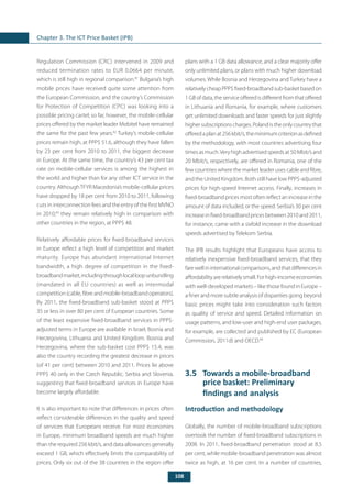 108
Chapter 3. The ICT Price Basket (IPB)
Regulation Commission (CRC) intervened in 2009 and
reduced termination rates to EUR 0.0664 per minute,
which is still high in regional comparison.81
Bulgaria’s high
mobile prices have received quite some attention from
the European Commission, and the country’s Commission
for Protection of Competition (CPC) was looking into a
possible pricing cartel; so far, however, the mobile-cellular
prices offered by the market leader Mobitel have remained
the same for the past few years.82
Turkey’s mobile-cellular
prices remain high, at PPP$ 51.6, although they have fallen
by 23 per cent from 2010 to 2011, the biggest decrease
in Europe. At the same time, the country’s 43 per cent tax
rate on mobile-cellular services is among the highest in
the world and higher than for any other ICT service in the
country. AlthoughTFYR Macedonia’s mobile-cellular prices
have dropped by 18 per cent from 2010 to 2011, following
cuts in interconnection fees and the entry of the first MVNO
in 2010,83
they remain relatively high in comparison with
other countries in the region, at PPP$ 48.
Relatively affordable prices for fixed-broadband services
in Europe reflect a high level of competition and market
maturity. Europe has abundant international Internet
bandwidth, a high degree of competition in the fixed-
broadbandmarket,includingthroughlocalloopunbundling
(mandated in all EU countries) as well as intermodal
competition(cable,fibreandmobile-broadbandoperators).
By 2011, the fixed-broadband sub-basket stood at PPP$
35 or less in over 80 per cent of European countries. Some
of the least expensive fixed-broadband services in PPP$-
adjusted terms in Europe are available in Israel, Bosnia and
Herzegovina, Lithuania and United Kingdom. Bosnia and
Herzegovina, where the sub-basket cost PPP$ 15.4, was
also the country recording the greatest decrease in prices
(of 41 per cent) between 2010 and 2011. Prices lie above
PPP$ 40 only in the Czech Republic, Serbia and Slovenia,
suggesting that fixed-broadband services in Europe have
become largely affordable.
It is also important to note that differences in prices often
reflect considerable differences in the quality and speed
of services that Europeans receive. For most economies
in Europe, minimum broadband speeds are much higher
than the required 256 kbit/s, and data allowances generally
exceed 1 GB, which effectively limits the comparability of
prices. Only six out of the 38 countries in the region offer
plans with a 1 GB data allowance, and a clear majority offer
only unlimited plans, or plans with much higher download
volumes. While Bosnia and Herzegovina and Turkey have a
relativelycheapPPP$fixed-broadbandsub-basketbasedon
1 GB of data, the service offered is different from that offered
in Lithuania and Romania, for example, where customers
get unlimited downloads and faster speeds for just slightly
highersubscriptionscharges.Polandistheonlycountrythat
offeredaplanat256kbit/s,theminimumcriterionasdefined
by the methodology, with most countries advertising four
timesasmuch.Veryhighadvertisedspeedsat50Mbit/sand
20 Mbit/s, respectively, are offered in Romania, one of the
few countries where the market leader uses cable and fibre,
and the United Kingdom. Both still have low PPP$-adjusted
prices for high-speed Internet access. Finally, increases in
fixed-broadband prices most often reflect an increase in the
amount of data included, or the speed. Serbia’s 30 per cent
increase in fixed-broadband prices between 2010 and 2011,
for instance, came with a sixfold increase in the download
speeds advertised by Telekom Serbia.
The IPB results highlight that Europeans have access to
relatively inexpensive fixed-broadband services, that they
farewellininternationalcomparisons,andthatdifferencesin
affordabilityarerelativelysmall.Forhigh-incomeeconomies
with well-developed markets – like those found in Europe –
a finer and more subtle analysis of disparities going beyond
basic prices might take into consideration such factors
as quality of service and speed. Detailed information on
usage patterns, and low-user and high-end user packages,
for example, are collected and published by EC (European
Commission, 2011d) and OECD.84
3.5	 Towards a mobile-broadband
price basket: Preliminary
findings and analysis
Introduction and methodology
Globally, the number of mobile-broadband subscriptions
overtook the number of fixed-broadband subscriptions in
2008. In 2011, fixed-broadband penetration stood at 8.5
per cent, while mobile-broadband penetration was almost
twice as high, at 16 per cent. In a number of countries,
 