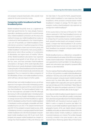 113
Measuring the Information Society 2012
and postpaid computer-based plans often provide more
volume for the same or even less money.
Comparing mobile-broadband and fixed-
broadband prices
Mobile broadband frequently serves as a supplement to
fixed high-speed Internet. For many people, however,
especially in developing countries and in rural and remote
areas, mobile-broadband connections are the only access
method. In Europe, too, mobile broadband has its place as
a substitute for fixed broadband. In the United Kingdom,
7 per cent of households use mobile broadband as their
only Internet connection. A significant proportion of these
households belong to a lower socio-economic group, and
mobile broadband is favoured by many young people, a
phenomenon which Ofcom ascribes to “a combination
of affordability and higher levels of ‘mobility’” (Ofcom,
2010a). Mobile-broadband subscriptions have registered
an average annual growth of over 40 per cent over the
last four years, and have overtaken fixed-broadband
subscriptions in all regions of the world. Especially where
fixed infrastructure is poorly developed, mobile broadband
is taking the place of fixed broadband and has the potential
toconnectmanyremoteandpreviouslyunservedareasand
populations. Thus, it is important to make a comparison of
the affordability of fixed- and mobile-broadband services,
which will have a decisive impact on further uptake.
While both fixed- and mobile-broadband services are still very
expensiveinmostregionsoftheworld,indevelopingcountries
mobilebroadbandislessexpensive(forlow-volumesubscribers)
than fixed broadband. The fixed-broadband basket is by
far the most expensive sub-basket of the IPB. Although
decreasing, it is still considerably higher in developing than
in developed countries. People in developing countries pay
on average around USD 62 for fixed broadband, as against
USD25indevelopedcountries.Pricesformobilebroadband
in developed countries are largely comparable with fixed-
broadband prices (at USD 31 for prepaid handset-based
and USD 19.5 for postpaid computer-based access), while
indevelopingcountries,onaverage,prepaidhandset-based
mobile broadband costs USD 48 and postpaid computer-
based mobile broadband costs USD 25 per month. Both
postpaid and prepaid mobile broadband are cheaper on
average than fixed broadband in Africa, the Americas and
the Arab States. In Asia and the Pacific, prepaid handset-
based mobile broadband is more expensive than fixed
broadband, while postpaid computer-based mobile
broadband is cheaper on average. The CIS region is the
exception, insofar as fixed broadband is less expensive on
average than mobile broadband.90
At the country level, on the basis of the price for 1 GB of
volume expressed in USD, fixed-broadband services are
cheaperthanmobilebroadbandin34outof121countries.91
In no fewer than 47 countries, however, mobile broadband,
both prepaid handset-based and postpaid computer-
based, is cheaper than fixed broadband. In 28 countries,
prepaid handset-based services are more expensive than
fixed broadband, but postpaid computer-based mobile-
broadband access is cheaper.
Mobile-broadband prices as collected are comparable to
the fixed-broadband sub-basket of the IPB to some degree,
insofar as both include at least 1 GB of download allowance
overaperiodofonemonth(seeTable3.12).Dataallowances,
speeds and subscription type (prepaid or postpaid) differ,
however, as described below.
First,themajorityoffixed-broadbandpackagesareunlimited
(in105out162countries),orusuallyincludedataallowances
well above 1 GB. Only a very small number of countries offer
unlimited postpaid computer-based mobile-broadband
services and, if so, these offers often come with a catch.
Verizon applies its fair-usage policy and caps the speed of its
top5percentdatausersintheUnitedStates.92
MarocTelecom
throttles93
the speed of its postpaid customers to 512 kbit/s
after 5 GB and down to 64 kbit/s after 20 GB of usage.94
Secondly, real mobile-broadband speeds depend on several
factors. They are thus more difficult to predict, mostly lower
than advertised and generally slower than fixed broadband.
HSDPA/HSUPA with theoretical maximum speeds of 7.2
Mbit/s is used in a majority of countries (see Table 3.13).
However, actual mobile-broadband speeds depend on the
geographic location of the user. Speed, network coverage
availability and quality are determined by distance (from the
base station), location (inside a building or outdoors) and
movement (stationary or in motion). The number of people
accessing a network in the same location is also a very
important factor influencing speeds. Many of these factors
 