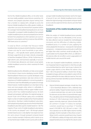 115
Measuring the Information Society 2012
line for DSL. Mobile-broadband offers, on the other hand,
are more readily available in areas that are covered by a 3G
network, since prepaid subscribers require nothing more
than a handset or a laptop with a dongle to access the
Internet. Mobile broadband thus offers greater mobility, as
subscribers can access the Internet from anywhere (within
3G coverage). Fixed-broadband (postpaid) prices are more
comparable to postpaid mobile-broadband than prepaid
mobile-broadband prices, because postpaid prices tend to
be lower than prepaid prices: when operators can count on
long-term consumption and hence revenue, they will often
offer lower prices to customers.97
A study by Ofcom concludes that “because mobile
broadbanddoesnotrequirerentalofafixedline,itrepresents
a lower-cost way for some households to get online,
although (…) the typically slower speeds provided and
the lower usage limits do not make it directly comparable
to fixed-line broadband” (Ofcom, 2010a). Furthermore, for
high-volume users, and businesses especially, on account
of its limited data allowances and slower actual speeds
mobile broadband cannot be a direct substitute for fixed
broadband.
Mobile broadband, when affordable, can help connect people
to the Internet in lower-income, developing countries. Where
fixed-broadband infrastructure is poorly developed, rising
mobile-broadband penetration rates bear witness to the
importance of mobile broadband in connecting people to
the Internet. Given that affordability and uptake are strongly
linked, however, mobile broadband can only help to bring
more and more people online where it is affordable. A
good example is Namibia, an African upper-middle-income
country which has mobile-broadband prices, for both
prepaid and postpaid, well below the regional average at
around 10 per cent of GNI per capita, and a considerably
highernumberofmobile-broadbandthanfixed-broadband
subscriptions. Namibian mobile-broadband subscribers,
bothprepaidandpostpaid,payaroundathirdofwhatfixed-
broadband subscribers pay for a basket based on 1 GB.The
majority (79 per cent) of mobile-broadband subscriptions
in the country are prepaid,98
and 1 GB through prepaid
handset-based access is only slightly more expensive than
the same amount through postpaid computer-based
access. Another example is Indonesia, which stands out as
an Asia-Pacific lower-middle-income country with an above
average mobile-broadband penetration rate for the region
of around 22 per cent. Mobile-broadband prices remain
below the regional average, and postpaid computer-based
access is also less expensive for low-volume users than fixed
broadband.
Constraints of the mobile-broadband price
basket
While the analysis of mobile-broadband prices provides
important insights into the affordability of the service,
the data-collection exercise revealed the methodological
constraints and the difficulties of collecting mobile-
broadband prices. In a number of cases, applying the
criteriaadoptedfortheexercise–necessaryforinternational
comparisons – misrepresent prices and results in tariffs that
are higher than what customers would actually pay. This
is particularly true for prepaid offers which, as collected in
this exercise, often do not reflect current usage patterns of
mobile Internet users around the world.
In the case of prepaid mobile broadband, customers are
not charged per byte of usage based on what they actually
consume/download, but rather have to pay in advance for
a given usage volume or time. Where the volume is less
than 1 GB or the period of validity is shorter than 30 days,
(multiple) recharges will have to be added in order to fit the
criteria as defined for this data-collection exercise.Two main
pricing schemes have been identified: a) volume-limited and
b) time-limited pricing.
a) 	 Volume-limited prepaid packages include less than
1 GB of download allowance with a relatively long
period of validity. Prepaid handset-based access that
is volume-restricted does not seem to be intended
for extensive use, but rather occasional, limited usage.
Thus,calculatingvolume-limitedprepaidpackageson
the basis of 1 GB of volume per month makes them
appear extremely expensive. Volume-limited offers
are common in Europe.99
In Greece, for example,
customers would have to purchase 17 “monthly
passes” of 60 MB for USD 3.90 each to reach 1 GB,
since operators do not offer higher-volume monthly
packages. Another example is Chile, where, to reach 1
GB per month, customers would have to buy 14 packs
of 75 MB (with a validity of 30 days each), which makes
prepaidhandsetpricesveryhighforthisvolume.Some
 