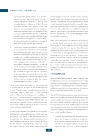 116
Chapter 3. The ICT Price Basket (IPB)
operators throttle speeds before 1 GB of download
volume has been reached. T-Mobile Germany’s
prepaid data plans are limited to 200 MB, after
which bandwidth is reduced to 64 kbit/s. Thus, in
accordance with the criteria adopted for this data-
collection exercise, to obtain 1 GB at broadband
speedscustomerswouldhavetopurchasefive200MB
packages.Vivo Brazil throttles speeds to 32 kbit/s after
prepaid customers have downloaded 25 MB of data;
to maintain broadband speeds for a usage profile of 1
GB per month, customers would have to recharge 40
times, which makes this offer very expensive.
b) 	 Time-limited prepaid packages are only available
for a duration of less than 30 days. These packages
can also be volume-limited, but in this case users are
more likely to be restricted by time than by volume. In
Singapore, for example, prepaid customers purchase
a seven-day pack during which time they can use 1
GB. In Nicaragua, customers can use 1 GB within 15
days.To reach a download allowance of 1 GB over one
month, packages will have to be multiplied, making
prices very high (and resulting in volume allowances
that are effectively higher than the 1 GB cap defined
for the data-collection exercise). Time-limited offers
seem to be targeting customers who want to access
the Internet on an exceptional, rather than regular,
basis, or for particular periods of time.
Pay-as-you-go pricing is not based on the consumption
of a certain amount of volume or over a certain amount
of time.100
Customers are instead charged per byte of
downloaded volume.101
This is often a lot more expensive,
such as in Fiji, where handset customers would have to
pay USD 523.81 to reach 1 GB (as compared with postpaid
customers who pay only USD 40.84 for 1 GB). In Botswana,
pay-as-you-go prepaid handset-based customers are
also charged per MB, at USD 0.22, such that to reach 1 GB
customers would pay USD 223.6.102
In some cases, a restricted plan perfectly fits the ITU criteria
and thus comes out as relatively cheap. In both Malta and
Italy, prepaid cards with a 250 MB data allowance over a
time period of seven days are available. Multiplied by four,
these packages fit the 1 GB per month criterion defined for
the data-collection exercise perfectly, and are thus among
the cheapest offers in Europe. Where operators have few
or no pricing schemes which match the criteria, however,
prepaid handset-based mobile-broadband prices appear
veryhigh.Thesameholdstrueforpostpaidcomputer-based
mobile-broadband prices, which will be comparably higher
when they include very large monthly data allowances, as is
the case in Italy, Liechtenstein and Lao PDR. Ultimately, the
objective is to define pricing schemes and usage patterns
that best reflect reality, which is a challenging proposition
for any global comparison.
Other main challenges for data collection and comparison
are the lack of clear labeling and restrictions often found
in the small print. Some operators apply fair-usage policies
without specifying the terms (e.g. the data allowances
includedinanoffer).Inanumberofcountries,prepaidoffers
are only available to existing customers or in combination
with/as an add-on to voice and sms.103
In Mauritania,
prepaid handset-based access can only be purchased with
voice and sms and is based on hours of consumption (two
hours within five days), so price data for prepaid handset-
based mobile broadband could not be collected. In other
instances, postpaid customers have to commit for a period
of over one year.
The way forward
While mobile-broadband services are less expensive than
fixed-broadband services in a majority of countries, they
still remain unaffordable for a large segment of the world’s
population. For mobile broadband to replicate the mobile-
cellular miracle and bring more people online, 3G coverage
has to be extended and prices have to go down.
The 2011 ITU mobile-broadband price data-collection
exercise has confirmed the challenges which establishing a
mobile-broadband price basket entails and highlighted the
difficulties in measuring mobile-broadband prices that can
becomparedacrosscountries.Thefollowinglessonslearned
and conclusions drawn from this pilot data-collection
exercise should be considered for the development of a
future mobile-broadband basket:
•	 There are important differences between handset-
based and computer-based usage and prices.
A mobile-broadband price basket should thus
consider all four options offered by operators
(see Figure Box 3.5) in order to allow comparisons
 