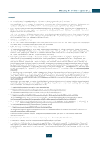 123
Measuring the Information Society 2012
Endnotes
1
	 The link between the IDI and the IPB (i.e. ICT prices and uptake) was also highlighted in ITU (2011b), Chapter 3, p. 61.
2
	 Fixed-broadband, as per the ITU Handbook for the Collection of Administrative Data on Telecommunications/ICT is defined as subscriptions to high-
speed access to the public Internet (a TCP/IP connection), at downstream speeds equal to, or greater than, 256 kbit/s, see: ITU (2011a).
3
	 In the Central African Republic, the number of fixed-telephone subscriptions has decreased to as few as 2 340 (resulting in a penetration rate of
0.05%), and penetration rates are also very low in such countries as Rep. of the Congo (0.24%), Liberia (0.08%), and Tanzania (0.35%). In Nauru, fixed-
telephone services were discontinued in 2010.
4
	 While the ICT Price Basket is a useful tool to assess the effects of different policies, it is important to bear in mind that not all regulatory changes will
have an immediate impact on prices. Certain policies may take some time before they bring about a concrete change in prices. Others, such as the
revision of interconnection charges, may have a more immediate effect.
5
	 World Bank, current USD, Atlas method.
6
	 The ITU ICT Price Basket Questionnaire has been sent to country statistical contacts once a year, since 2009. Before that, prices were collected as part
of the regular (long) ITU World Telecommunication/ICT Indicators questionnaire.
7
	 For this, the average annual UN operational rate of exchange is used.
8
	 The mobile-cellular sub-basket refers to a 30-call basket, which is the entry-level basket of the 2009 OECD methodology, but with the following
differences: the 2009 OECD methodology is based on the prices of the two largest mobile operators. The ITU mobile-cellular sub-basket uses (only)
the largest mobile operator’s prices. Additionally, the ITU mobile-cellular sub-basket does not take into account calls to voicemail (which in the
OECD basket represent 4 per cent of all calls). For more information, refer to Annex 2.
9
	 For example, if country A and country B have the same price in USD for any given ICT service, but in country A prices of other products are in
general cheaper (in USD), then applying PPP exchange rates to the ICT service price in country A will make this service more expensive. That is
so because, compared to country B, in country A the same amount of USD (exchanged into national currency at market exchange rates) can buy
more products or services. Therefore, the ICT service in country A is more expensive in terms of what could be bought with that amount in each
country. The International Comparison Program (ICP) is the major global initiative to produce internationally comparable price levels. It is overseen
by a Global Office housed in the World Bank and is implemented through the national statistical offices of 107 countries. Together with the OECD/
Eurostat PPP data, it provides a set of 150 benchmark countries and PPP data for all countries in the ICT Price Basket, except for Cuba, Estonia (which
changed its currency to EUR on 1 January, 2011) and Zimbabwe. For more information on PPP methodology and data, see http://go.worldbank.org/
UI22NH9ME0.
10
	 The World Bank’s Atlas method is used for the Bank’s official estimates of the size of economies in terms of GNI converted to current USD. GNI takes
into account all production in the domestic economy (i.e. GDP) plus the net flows of factor income (such as rents, profits and labour income) from
abroad. The Atlas method smooths exchange-rate fluctuations by using a three-year moving average, price-adjusted conversion factor. See:
http://web.worldbank.org/WBSITE/EXTERNAL/DATASTATISTICS/0,,contentMDK:20399244~menuPK:1504474~pagePK:64133150~piPK:64133175~th
eSitePK:239419,00.html.
11
	 Operators with large market shares, for example, may tend to offer very low on-net prices (encouraging customers to remain committed by offering
cheaper calls to the majority of its other customers) but much higher off-net prices, whereas new market entrants may (initially) offer much cheaper
prices to increase their market share. See also Box 3.1 in ITU (2011b).
12
	See http://www.telecompaper.com/news/free-mobile-launches-service.
13
	See http://www.telecompaper.com/news/bouygues-telecom-cuts-price-of-mid-range-mobile-services.
14
	See http://www.rethink-wireless.com/2012/03/09/free-mobile-cost-french-rivals-28-profits.htm.
15
	See http://www.arcep.fr/index.php?id=8571&tx_gsactualite_pi1[uid]=1485&tx_gsactualite_pi1[backID]=1&cHash=4ce87680cd.
16
	See http://www.lefigaro.fr/societes/2012/03/02/20005-20120302ARTFIG00597-le-reseau-free-mobile-fortement-perturbe.php. See also:
http://www.arcep.fr/index.php?id=8571&tx_gsactualite_pi1[uid]=1482&tx_gsactualite_pi1[backID]=1&cHash=526fec2e34.
17
	 See, for example: http://www.fcc.gov/blog/new-fcc-website-help-consumers-beat-%E2%80%98bill-shock%E2%80%99 and also ITU (2011b), p. 89.
18
	See http://www.tra.org.bh/en/pdf/GCCRoamingDecisionPressRelease_en.pdf.
19
	See http://www.wired.com/gadgetlab/2011/10/fcc-ctia-bill-shock-guidelines/.
20
	 See for example regulation in France on mobile phone contracts: http://www.telegeography.com/products/commsupdate/articles/2010/12/01/
arcep-calls-for-shorter-fairer-mobile-contracts/.
21
	 In Japan and Republic of Korea, the number of prepaid subscriptions represents 1 and 2 per cent of the total number of mobile-cellular
subscriptions, respectively.
22
	 For concrete examples of exceptions and concrete country examples, please refer directly to the sub-basket sections.
23
	 In relative terms. In absolute terms, the difference is smaller for the fixed-telephone sub-basket.
24
	 It should be noted that the individual sub-baskets are not capped at 100 per cent (they are only capped for the calculation of the IPB), and so the
value changes in countries with very high fixed-broadband prices are reflected in the percentage change. The fixed-broadband sub-basket is the
only sub-basket where values exceed 100 (i.e. when the price of the fixed-broadband sub-basket is higher than the average monthly GNI per capita
in a country).
 
