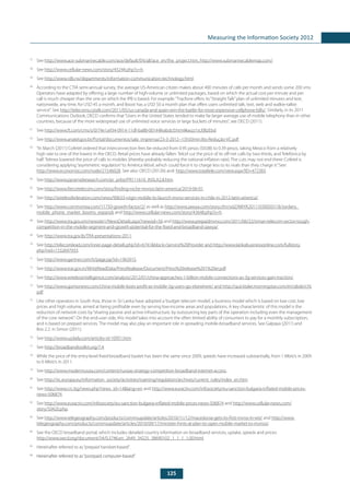 125
Measuring the Information Society 2012
57
	See http://www.ace-submarinecable.com/ace/default/EN/all/ace_en/the_project.htm, http://www.submarinecablemap.com/.
58
	See http://www.cellular-news.com/story/45244.php?s=h.
59
	See http://www.rdb.rw/departments/information-communication-technology.html.
60
	 According to the CTIA semi-annual survey, the average US-American citizen makes about 400 minutes of calls per month and sends some 200 sms.
Operators have adapted by offering a large number of high-volume or unlimited packages, based on which the actual cost per minute and per
call is much cheaper than the one on which the IPB is based. For example:“Tracfone offers its“Straight Talk”plan of unlimited minutes and text,
nationwide, any time, for USD 45 a month, and Boost has a USD 50 a month plan that offers users unlimited talk, text, web and walkie-talkie
service”. See http://telecoms.cytalk.com/2011/05/us-canada-and-spain-win-the-battle-for-most-expensive-cellphone-bills/. Similarly, in its 2011
Communications Outlook, OECD confirms that“Users in the United States tended to make far larger average use of mobile telephony than in other
countries, because of the more widespread use of unlimited voice services or large buckets of minutes”, see OECD (2011).
61
	See http://www.ft.com/cms/s/0/74e1a934-0914-11df-ba88-00144feabdc0.html#axzz1sU0BzEbd.
62
	See http://www.anatel.gov.br/Portal/documentos/sala_imprensa/23-3-2012--15h50min36s-Redução-VC.pdf.
63
	 “In March [2011] Cofetel ordered that interconnection fees be reduced from 0.95 pesos ($0.08) to 0.39 pesos, taking Mexico from a relatively
high rate to one of the lowest in the OECD. Retail prices have already fallen: Telcel cut the price of its off-net calls by two-thirds, and Telefónica by
half. Telmex lowered the price of calls to mobiles (thereby probably reducing the national inflation rate). The cuts may not end there: Cofetel is
considering applying“asymmetric regulation”to América Móvil, which could force it to charge less to its rivals than they charge it.”See:
http://www.economist.com/node/21546028. See also: OECD (2012b) and: http://www.totaltele.com/view.aspx?ID=472383.
64
	See http://www.pyramidresearch.com/pr_prlist/PR111610_INSLA2.8.htm.
65
	See http://www.fiercetelecom.com/story/finding-niche-mvnos-latin-america/2010-06-01.
66
	See http://wirelessfederation.com/news/90633-virgin-mobile-to-launch-mvno-services-in-chile-in-2012-latin-america/.
67
	See http://www.commsmea.com/11750-growth-factor/2/ as well as http://www.zawya.com/story.cfm/sidZAWYA20111030050118/Jordans_
mobile_phone_market_booms_expands and http://www.cellular-news.com/story/43648.php?s=h.
68
	See http://www.tra.gov.om/newsite1/NewsDetails.aspx?newsid=56 and http://www.prepaidmvno.com/2011/06/22/oman-telecom-sector-tough-
competition-in-the-mobile-segment-and-growth-potential-for-the-fixed-and-broadband-zawya/.
69
	See http://www.tra.gov.lb/TRA-presentations-2011.
70
	See http://telecomlead.com/inner-page-details.php?id=6741&block=Service%20Provider and http://www.lankabusinessonline.com/fullstory.
php?nid=1532697933.
71
	See http://www.gartner.com/it/page.jsp?id=1963915.
72
	See http://www.trai.gov.in/WriteReadData/PressRealease/Document/Press%20release%201%20er.pdf.
73
	See http://www.wirelessintelligence.com/analysis/2012/01/china-approaches-1-billion-mobile-connections-as-3g-services-gain-traction/.
74
	See http://www.gomonews.com/china-mobile-loses-profit-as-mobile-3g-users-go-elsewhere/ and http://quicktake.morningstar.com/err/abde/chl.
pdf.
75
	 Like other operators in South Asia, those in Sri Lanka have adopted a‘budget telecom model’, a business model which is based on low cost, low
prices and high volume, aimed at being profitable even by serving low-income areas and populations. A key characteristic of this model is the
reduction of network costs by“sharing passive and active infrastructure, by outsourcing key parts of the operation including even the management
of the core network”. On the end-user side, this model takes into account the often limited ability of consumers to pay for a monthly subscription,
and is based on prepaid services. The model may also play an important role in spreading mobile-broadband services. See Galpaya (2011) and
Box 2.2. in Simon (2011).
76
	See http://www.uzdaily.com/articles-id-10951.htm.
77
	See http://broadbandtoolkit.org/7.4.
78
	 While the price of the entry-level fixed-broadband basket has been the same since 2009, speeds have increased substantially, from 1 Mbit/s in 2009
to 6 Mbit/s in 2011.
79
	See http://www.modernrussia.com/content/russias-strategy-competition-broadband-internet-access.
80
	See http://ec.europa.eu/information_society/activities/roaming/regulation/archives/current_rules/index_en.htm.
81
	See http://www.crc.bg/news.php?news_id=14&lang=en and http://www.euractiv.com/infosociety/eu-sanction-bulgaria-inflated-mobile-prices-
news-506874.
82
	See http://www.euractiv.com/infosociety/eu-sanction-bulgaria-inflated-mobile-prices-news-506874 and http://www.cellular-news.com/
story/50420.php.
83
	See http://www.telegeography.com/products/commsupdate/articles/2010/11/12/macedonia-gets-its-first-mvno-in-wti/ and http://www.
telegeography.com/products/commsupdate/articles/2010/09/17/minister-hints-at-plan-to-open-mobile-market-to-mvnos/.
84
	 See the OECD broadband portal, which includes detailed country information on broadband services, uptake, speeds and prices:
http://www.oecd.org/document/54/0,3746,en_2649_34225_38690102_1_1_1_1,00.html.
85
	 Hereinafter referred to as“prepaid handset-based”.
86
	 Hereinafter referred to as“postpaid computer-based”.
 