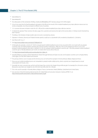 126
Chapter 3. The ICT Price Basket (IPB)
87
	 See endnote 10.
88
	 See endnote 49.
89
	 For a discussion on the connection of GNI p.c. levels and affordability of ICT services, see pp. 35-37 of this report.
90
	 It has to be noted that the fixed-broadband sub-basket of the IPB and the results of this mobile-broadband price data-collection exercise are not
strictly comparable, since they are based on different sets of countries.
91
	 121 countries that were included in both the 2011 IPB and the mobile-broadband price data-collection exercise.
92
	 In Ireland, the operator Three monitors the data usage of its customers and reserves the right to limit service after a 15 GB per month threshold has
been reached.
93
	 Throttling is the limitation of data transfer rates to be sent or received by a device.
94
	 Operators in Panama, Slovenia and Thailand throttle speeds as well, but to a bandwidth still considered as broadband (> 256 kbit/s).
95
	 See Ofcom (2011c), p. 7.
96
	See http://www.cellular-news.com/story/51608.php?s=h.
97
	 In Mongolia, for example, a volume of 1 GB of computer-based mobile-broadband access to be consumed within one month will cost prepaid
customers USD 10.4 while postpaid customers pay USD 8.9 monthly. In Botswana, 1 MB costs USD 0.22 for prepaid and USD 0.12 to 0.13 for
postpaid mobile-broadband subscribers. In Bahrain, for USD 26.3 prepaid mobile-broadband customers get 1 GB while postpaid mobile-broadband
customers get a 4 GB data allowance per month, no matter which access device they use.
98
	See http://www.researchictafrica.net/countries.php?cid=15&rd=14.
99
	 Including Belgium, Hungary, Iceland, Netherlands, Poland, Portugal, Romania and Spain, but also non-European countries such as Angola, Bolivia,
Chile, Egypt, Lao PDR, New Zealand and Tanzania.
100
	 This pricing scheme is rare in Europe and the Americas, but can be found for example in Armenia, Bhutan, Malawi, Nepal and Oman.
101
	 Pay-as-you-go mobile-broadband prices are comparable to prepaid mobile-cellular prices, where customers are charged based on actual
consumption (of minutes, sms).
102
	 Generally, the more customers pay up front and the longer they commit, the cheaper the per MB rate gets. For example, for a 24-month contract
Botswanan subscribers are charged at only USD 0.0222 per MB under the 2 GB plan.
103
	 This is the case for example in Australia, Belarus, Belgium, France, Liechtenstein, Ireland, Maldives, Switzerland and United States.
104
	 See overview of the EGTI meeting held during the 2011 World Telecommunication Indicators meeting (WTIM-11), at
http://www.itu.int/ITU-D/ict/wtim11/documents/cont/012-E.pdf .
 