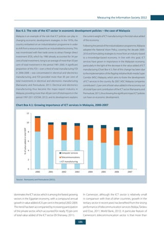 131
Measuring the Information Society 2012
	
Box 4.1: The role of the ICT sector in economic development policies – the case of Malaysia
Malaysia is an example of the role that ICT policies can play in
changing economic development strategies. In the 1970s, the
country embarked on an industrialization programme in order
to shift from a resource-based to an industrialized economy.This
was incentivized with free trade zones to attract foreign direct
investment (FDI), which by 1980 already accounted for 34 per
cent of total investment, rising to an average of more than 50 per
cent of total investment in the period 1981-2000. A significant
proportion of this FDI – over a third of total manufacturing FDI
in 2006-2008 – was concentrated in electrical and electronics
manufacturing, and FDI provided more than 85 per cent of
total investments in electrical and electronics manufacturing
(Ramasamy and Ponnudurai, 2011). Electrical and electronics
manufacturing thus became the major export industry in
Malaysia, providing more than 40 per cent of total exports in the
period 1997-2011 (DOSM, 2012), and its development explains
the current weight of ICT manufacturing in the total value added
of the economy.
Followingtheperiodoftheindustrializationprogramme,Malaysia
adopted the National Vision Policy, covering the decade 2000-
2010 and formulating strategies to move from an industry-based
to a knowledge-based economy. In line with this goal, ICT
services have grown in importance in the Malaysian economy,
particularly in the light of the decrease in the value added of ICT
manufacturing (Chart Box 4.1). Part of this change has been due
totheimplementationoftheflagshipinitiativeMulti-mediaSuper
Corridor (MSC) Malaysia, which aims to foster the development
of ICT services in the country. By 2007, MSC Malaysia companies
contributed 1.2 per cent of total value added in the economy out
ofatotal9percentcontributionoftheICTsector(Ramasamyand
Ponnudurai,2011),thusshowingthesignificantimpactICTpolicies
can have on economic development.
Chart Box 4.1: Growing importance of ICT services in Malaysia, 2000-2007
Source:	 Ramasamy and Ponnudurai (2011).
dominatestheICTsector,whichisamongthefastestgrowing
sectors in the Egyptian economy, with a compound annual
growthinvalueaddedof25percentintheperiod2002-2009.
Thistrendhasbeenaccompaniedbyincreasingparticipation
of the private sector, which accounted for nearly 70 per cent
of total value added of the ICT sector (El-Shenawy, 2011).
In Cameroon, although the ICT sector is relatively small
in comparison with that of other countries, growth in the
tertiary sector in recent years has benefited from the strong
performanceoftelecommunicationservices(Nzépa,Tankeu
and Esse, 2011; World Bank, 2012). A particular feature of
Cameroon’s telecommunication sector is that more than
0
2
4
6
8
10
12
2000 2001 2002 2003 2004 2005 2006 2007
Computer services
Telecommunications
ICT manufacturing
%ofvalueaddedintotalGDP
 