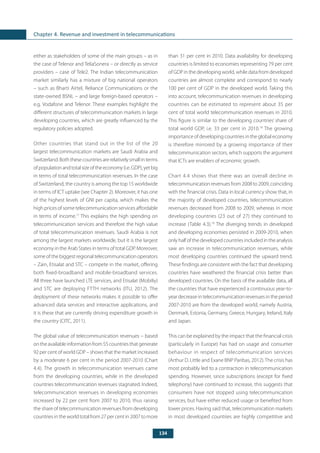 134
Chapter 4. Revenue and investment in telecommunications
either as stakeholders of some of the main groups – as in
the case of Telenor and TeliaSonera – or directly as service
providers – case of Tele2. The Indian telecommunication
market similarly has a mixture of big national operators
– such as Bharti Airtel, Reliance Communications or the
state-owned BSNL – and large foreign-based operators –
e.g. Vodafone and Telenor. These examples highlight the
different structures of telecommunication markets in large
developing countries, which are greatly influenced by the
regulatory policies adopted.
Other countries that stand out in the list of the 20
largest telecommunication markets are Saudi Arabia and
Switzerland.Boththesecountriesarerelativelysmallinterms
ofpopulationandtotalsizeoftheeconomy(i.e.GDP),yetbig
in terms of total telecommunication revenues. In the case
of Switzerland, the country is among the top 15 worldwide
in terms of ICT uptake (see Chapter 2). Moreover, it has one
of the highest levels of GNI per capita, which makes the
high prices of some telecommunication services affordable
in terms of income.17
This explains the high spending on
telecommunication services and therefore the high value
of total telecommunication revenues. Saudi Arabia is not
among the largest markets worldwide, but it is the largest
economy in the Arab States in terms of total GDP. Moreover,
some of the biggest regional telecommunication operators
– Zain, Etisalat and STC – compete in the market, offering
both fixed-broadband and mobile-broadband services.
All three have launched LTE services, and Etisalat (Mobiliy)
and STC are deploying FTTH networks (ITU, 2012). The
deployment of these networks makes it possible to offer
advanced data services and interactive applications, and
it is these that are currently driving expenditure growth in
the country (CITC, 2011).
The global value of telecommunication revenues – based
ontheavailableinformationfrom55countriesthatgenerate
92 per cent of world GDP – shows that the market increased
by a moderate 6 per cent in the period 2007-2010 (Chart
4.4). The growth in telecommunication revenues came
from the developing countries, while in the developed
countries telecommunication revenues stagnated. Indeed,
telecommunication revenues in developing economies
increased by 22 per cent from 2007 to 2010, thus raising
the share of telecommunication revenues from developing
countriesintheworldtotalfrom27percentin2007tomore
than 31 per cent in 2010. Data availability for developing
countries is limited to economies representing 79 per cent
of GDP in the developing world, while data from developed
countries are almost complete and correspond to nearly
100 per cent of GDP in the developed world. Taking this
into account, telecommunication revenues in developing
countries can be estimated to represent about 35 per
cent of total world telecommunication revenues in 2010.
This figure is similar to the developing countries’ share of
total world GDP, i.e. 33 per cent in 2010.18
The growing
importance of developing countries in the global economy
is therefore mirrored by a growing importance of their
telecommunication sectors, which supports the argument
that ICTs are enablers of economic growth.
Chart 4.4 shows that there was an overall decline in
telecommunicationrevenuesfrom2008to2009,coinciding
with the financial crisis. Data in local currency show that, in
the majority of developed countries, telecommunication
revenues decreased from 2008 to 2009, whereas in most
developing countries (23 out of 27) they continued to
increase (Table 4.3).19
The diverging trends in developed
and developing economies persisted in 2009-2010, when
only half of the developed countries included in the analysis
saw an increase in telecommunication revenues, while
most developing countries continued the upward trend.
These findings are consistent with the fact that developing
countries have weathered the financial crisis better than
developed countries. On the basis of the available data, all
the countries that have experienced a continuous year-to-
year decrease in telecommunication revenues in the period
2007-2010 are from the developed world, namely Austria,
Denmark, Estonia, Germany, Greece, Hungary, Ireland, Italy
and Japan.
This can be explained by the impact that the financial crisis
(particularly in Europe) has had on usage and consumer
behaviour in respect of telecommunication services
(Arthur D. Little and Exane BNP Paribas, 2012).The crisis has
most probably led to a contraction in telecommunication
spending. However, since subscriptions (except for fixed
telephony) have continued to increase, this suggests that
consumers have not stopped using telecommunication
services, but have either reduced usage or benefited from
lower prices. Having said that, telecommunication markets
in most developed countries are highly competitive and
 