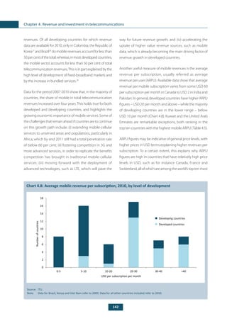 142
Chapter 4. Revenue and investment in telecommunications
revenues. Of all developing countries for which revenue
data are available for 2010, only in Colombia, the Republic of
Korea27
and Brazil28
do mobile revenues account for less than
50percentofthetotal;whereas,inmostdevelopedcountries,
the mobile sector accounts for less than 50 per cent of total
telecommunicationrevenues.Thisisinpartexplainedbythe
high level of development of fixed-broadband markets and
by the increase in bundled services.29
Data for the period 2007-2010 show that, in the majority of
countries, the share of mobile in total telecommunication
revenues increased over four years. This holds true for both
developed and developing countries, and highlights the
growing economic importance of mobile services. Some of
thechallengesthatremainaheadifcountriesaretocontinue
on this growth path include: (i) extending mobile-cellular
services to unserved areas and populations, particularly in
Africa, which by end 2011 still had a total penetration rate
of below 60 per cent; (ii) fostering competition in 3G and
more advanced services, in order to replicate the benefits
competition has brought in traditional mobile-cellular
services; (iii) moving forward with the deployment of
advanced technologies, such as LTE, which will pave the
way for future revenue growth; and (iv) accelerating the
uptake of higher value revenue sources, such as mobile
data, which is already becoming the main driving factor of
revenue growth in developed countries.
Another useful measure of mobile revenues is the average
revenue per subscription, usually referred as average
revenue per user (ARPU). Available data show that average
revenue per mobile subscription varies from some USD 60
per subscription per month in Canada to USD 2 in India and
Pakistan. In general, developed countries have higher ARPU
figures – USD 20 per month and above – while the majority
of developing countries are in the lower range – below
USD 10 per month (Chart 4.8). Kuwait and the United Arab
Emirates are remarkable exceptions, both ranking in the
top ten countries with the highest mobile ARPU (Table 4.5).
ARPU figures may be indicative of general price levels, with
higher prices in USD terms explaining higher revenues per
subscription. To a certain extent, this explains why ARPU
figures are high in countries that have relatively high price
levels in USD, such as for instance Canada, France and
Switzerland,allofwhichareamongtheworld’stoptenmost
	
Chart 4.8: Average mobile revenue per subscription, 2010, by level of development
Source: 	ITU.
Note: 	 Data for Brazil, Kenya and Viet Nam refer to 2009. Data for all other countries included refer to 2010.
0
2
4
6
8
10
12
14
16
18
0-5 5-10 10-20 20-30 30-40 >40
USD per subscription per month
Developing countries
Developed countries
Numberofcountries
 