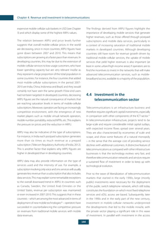 144
Chapter 4. Revenue and investment in telecommunications
expensive mobile-cellular sub-baskets in USD (see Chapter
3) and which display some of the highest ARPU values.
The relation between ARPU and price levels further
suggests that overall mobile-cellular prices in the world
are decreasing, since in most countries ARPU figures have
gone down between 2007 and 2010. This means that
subscriptions are growing at a faster pace than revenues. In
developing countries, this may be due to the extension of
mobile-cellular services to low-usage customers, who have
lower spending capacity but are very relevant insofar as
they represent a large proportion of the total population in
some countries. For instance, the four countries that added
most mobile-cellular subscriptions in the period 2007-
2010 are India, China, Indonesia and Brazil, and they would
certainly not have seen the same growth if low-end users
had not been targeted. In developed countries, decreasing
ARPU figures are the natural consequence of markets that
are reaching saturation levels in terms of mobile-cellular
subscriptions.Moreover,operatorsarefacinganincreasingly
competitive environment, with the emergence of new
market players such as mobile virtual network operators,
mobile number portability, reduced MTRs, etc.This explains
the pressure on prices and the reduction in ARPU.
ARPU may also be indicative of the type of subscriptions.
For instance, in India each postpaid subscription generates
more than six times as much revenue as a prepaid
subscription (Telecom Regulatory Authority of India, 2012).
This is another factor that explains why ARPU figures are
higher in developed than in developing countries.
ARPU data may also provide information on the type of
services used and the intensity of use. For example, a
subscriptioninvolvingonlyvoiceandsmsserviceswillusually
generate less revenue than a subscription that also includes
data services.This may explain some remarkable exceptions
to the overall downward trend in ARPU. In countries such
as Canada, Sweden, the United Arab Emirates or the
United States, revenue per subscription was maintained
or even increased in 2007-2010. This suggests that in these
countries–whichareamongthemostadvancedintermsof
deployment of new mobile technologies30
– operators have
succeeded in counterbalancing the competitive pressure
on revenues from traditional mobile services with mobile
data revenues.
The findings derived from ARPU figures highlight the
importance of developing mobile services that generate
higher revenues, such as those offered through postpaid
subscriptions and mobile data services, particularly in
a context of increasing saturation of traditional mobile
markets in developed countries. Although developing
countries still have room for revenue growth driven by
traditional mobile-cellular services, the uptake of mobile
services that yield higher revenues is also important (at
least in some urban/high-income areas) if operators are to
find the incentives to invest in the networks that will make
advanced telecommunication services, such as mobile-
broadband access, available to a majority of the population.
4.4	 Investment in the
telecommunication sector
Telecommunications is an infrastructure business and
therefore requires significant capital investments, especially
in comparison with other components of the ICT sector.31
In telecommunication infrastructure, projects tend to be
large-scale and require considerable initial capital outlays,
with expected income flows spread over several years.
They are also characterized by economies of scale and
scope, and show some features of a natural monopoly
– in the sense that the average cost of providing service
declines with additional customers. A distinctive feature of
telecommunications as compared with other infrastructure
businesses is that the technology evolves very fast, and
thereforetelecommunicationnetworksandservicesrequire
a sustained flow of investment in order to keep up with
technological evolution.
Prior to the wave of liberalization of telecommunication
markets that started in the early 1990s, large (mostly
public) investments were necessary for the deployment
of the public switch telephone network, which still today
constitutes the foundation on which most fixed-telephone
services and xDSL access are based. Subsequently, later
in the 1990s and in the early part of the new century,
investment in mobile-cellular networks underpinned
the developments that led to the mobile miracle, with
the private sector playing a significant role in this wave
of investment. In parallel with investment in the access
 