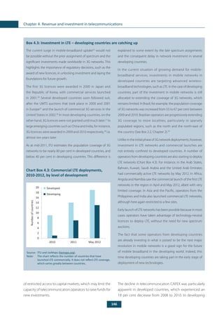 146
Chapter 4. Revenue and investment in telecommunications
	
Box 4.3: Investment in LTE – developing countries are catching up
The current surge in mobile-broadband uptake33
would not
be possible without the prior assignment of spectrum and the
significant investments made worldwide in 3G networks. This
highlights the importance of regulatory decisions, such as the
award of new licences, in unlocking investment and laying the
foundations for future growth.
The first 3G licences were awarded in 2000 in Japan and
the Republic of Korea, with commercial services launched
in 2001.34
Several developed countries soon followed suit,
after the UMTS auctions that took place in 2000 and 2001
in Europe35
and the launch of commercial 3G services in the
United States in 2002.36
In most developing countries, on the
other hand, 3G licences were not granted until much later.37
In
large emerging countries such as China and India, for instance,
3G licences were awarded in 2009 and 2010 respectively,38
i.e.
almost ten years later.
As at mid-2011, ITU estimates the population coverage of 3G
networks to be nearly 80 per cent in developed countries, and
below 40 per cent in developing countries. This difference is
explained to some extent by the late spectrum assignments
and the consequent delay in network investment in several
developing countries.
In the current situation of growing demand for mobile-
broadband services, investments in mobile networks in
developed countries are targeting advanced wireless-
broadband technologies, such as LTE. In the case of developing
countries, part of the investment in mobile networks is still
allocated to extending the coverage of 3G networks, which
remains limited. In Brazil, for example, the population coverage
of 3G networks was increased from 55 to 67 per cent between
2009 and 2010. Brazilian operators are progressively extending
3G coverage to more localities, particularly in sparsely
populated regions, such as the north and the north-east of
the country (See Box 2.2, Chapter 2).39
Unlike in the initial phase of 3G network deployments, however,
investment in LTE networks and commercial launches are
not entirely confined to developed countries. A number of
operators from developing countries are also starting to deploy
LTE networks (Chart Box 4.3). For instance, in the Arab States,
Bahrain, Kuwait, Saudi Arabia and the United Arab Emirates
had commercially active LTE networks by May 2012. In Africa,
Angola and Namibia saw the commercial launch of the first LTE
networks in the region in April and May 2012, albeit with very
limited coverage. In Asia and the Pacific, operators from the
Philippines and India also launched commercial LTE networks,
although here again restricted to a few sites.
Early launch of LTE networks has been possible because in most
cases operators have taken advantage of technology-neutral
licences to deploy LTE, without the need for new spectrum
auctions.
The fact that some operators from developing countries
are already investing in what is poised to be the next major
revolution in mobile networks is a good sign for the future
of mobile broadband in the developing world. Indeed, this
time developing countries are taking part in the early stage of
deployment of new technologies.
Chart Box 4.3: Commercial LTE deployments,
2010-2012, by level of development
Source: 	ITU and LteMaps (ltemaps.org).
Note: 	 The chart reflects the number of countries that have
launched LTE commercially. It does not reflect LTE coverage,
which varies greatly between countries.
Developed
Developing
0
2
4
6
8
10
12
14
16
18
20
2010 2011 May 2012
Numberofcountries
of restricted access to capital markets, which may limit the
capacity of telecommunication operators to raise funds for
new investments.
The decline in telecommunication CAPEX was particularly
apparent in developed countries, which experienced an
18 per cent decrease from 2008 to 2010. In developing
 