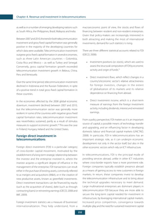 152
Chapter 4. Revenue and investment in telecommunications
as well as in a number of emerging developing nations such
as South Africa, the Philippines, Brazil, Malaysia and India.
Between2007and2010,thetrendinbothtelecommunication
investment and gross fixed capital formation was generally
positive in the majority of the developing countries for
which data were available.Telecommunication investment
outgrew gross fixed capital formation in several economies,
such as three Latin American countries – Colombia,
Costa Rica and Mexico – as well as Turkey and Senegal.
Conversely, gross capital formation growth exceeded
telecommunication investment growth in Belarus, China,
Peru and Venezuela.
Over the same time period, telecommunication investment
declined in Indonesia and the Russian Federation, in spite
of a positive trend in total gross fixed capital formation in
these countries.
In the economies affected by the 2008 global economic
downturn, investment declined between 2007 and 2010,
but the telecommunication sector was generally more
resilient. In some of the countries with negative gross fixed
capital formation rates, telecommunication investment
was nevertheless sustained, partly as a result of stimulus
measures to support economic growth.50
This was the case
in Finland, Hungary, Ireland and the United States.
Foreign direct investment in
telecommunications
Foreign direct investment (FDI) is a particular category
of cross-border capital movement, motivated by the
establishmentofalong-termstrategicrelationshipbetween
the investor and the enterprise invested in, where the
investor acquires a significant degree of influence in the
management of the enterprise. FDI transactions can result
either in the purchase of existing assets, commonly referred
to as mergers and acquisitions (M&A), or in the creation of
new productive assets, known as greenfield investments.
Direct investment transactions can be financed by equity
(such as the acquisition of shares), debt (such as through
contracting loans) or reinvesting earnings (OECD, 2008 and
IMF, 2009).
Foreign investment statistics are a measure of businesses’
internationalization. They help understand, from a
macroeconomic point of view, the stocks and flows of
financing between resident and non-resident enterprises.
Given that policy-makers are increasingly interested in
both attracting and making the most of international
investments, demand for such statistics is rising.
There are three different statistical accounts related to FDI
(OECD, 2008):
•	 Investment positions (or stocks), which are used to
assessthestructuralcompositionofFDIbyeconomic
activity and origin of funds.51
•	 Direct investment flows, which reflect changes in a
country’s/economic sector’s relative attractiveness
for foreign investors, changes in the extent
of globalization of its markets and its relative
dependence on financing from abroad.
•	 Direct investment income, which is a short-term
measure of earnings from the foreign investment
activity, including dividends, interest and reinvested
earnings.
From a policy perspective, FDI matters as it is an important
source of capital, a possible means of technology transfer
and upgrading, and an influencing factor in developing
domestic labour and financial capital markets (UNCTAD,
2008). In particular, FDI in telecommunications has an
important strategic role, as it can underpin economic
development not only in the sector itself, but also in the
other economic sectors which rely on ICT infrastructure.
In telecommunications, FDI is the principal mode of
providing services abroad, unlike in other ICT industries
where cross-border exports have a more prominent role.
Foreign companies typically establish presence abroad
as a means of gaining access to new customers in foreign
markets. In return, these companies invest to develop
the telecommunication infrastructure and to bring about
the technical upgrades necessary to meet demand.
Large multinational enterprises are dominant players in
telecommunication FDI because they are more able to
secure the long-term capital needed for investment in
infrastructure, by leveraging international capital markets.
Increased price competition, convergence towards
multiple-play and the need for sustained investment capital
 