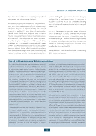 153
Measuring the Information Society 2012
have also influenced the emergence of large regional and
international telecommunication operators.
Privatization and stronger competition in telecommunica-
tions bring a host of additional benefits, besides the inflow
of capital.52
They serve to improve reliability and quality of
service, they lead to price reductions and rapid mobile-
cellular phone penetration, and they help to extend
network coverage and access to lower-income consumers
and rural areas. There is evidence that, after privatization,
incumbentsregisteredimprovementsinlabourproductivity,
in delivery costs and times and in quality standards.53
Along
with the benefits also come a series of new challenges. For
example, at times, foreign telecommunication providers
have established strong market positions, challenging
national regulators to revise their competition policies.
Another challenge for economic development strategies
has been how to harness the benefits of investment in
telecommunications, also in the sense of supporting
domestic business development on the back of improved
infrastructure.
In spite of the tremendous success achieved in securing
private and foreign financing for telecommunication
infrastructure, more investment is needed to achieve the
goals of extending ICT access to all. Financing is required
for extending network coverage to underserved rural areas
in particular, and for upgrading networks to support quality
broadband services (see Box 4.3).
Box 4.6 provides a summary of current work on measuring
FDI in telecommunications.
	
Box 4.6: Defining and measuring FDI in telecommunications
ITU collects data from national telecommunication regulatory
authorities or ministries on annual FDI inflows in respect
of telecommunication services, covering fixed and mobile
telephony and Internet services. The definitions and concepts,
as presented in the ITU Handbook for the Collection of
Administrative Data on Telecommunications/ICT (ITU, 2011a),
are based on the general definition and methodology
developed in the OECD Benchmark Definition of Foreign Direct
Investment (OECD, 2008) and the IMF Balance of Payments and
International Investment Position Manual (IMF, 2009). The focus
is on foreign investment in enterprises resident in the reporting
country whose main identified economic activity is to provide
telecommunication services. According to IMF (2009), direct
investment refers to“relationships when the direct investor owns
equity that entitles it to 10 per cent or more of the voting power
in the direct investment enterprise”. This is also the definition
applied by ITU.
There are several difficulties with collecting FDI data, not least
for reasons related to ensuring international comparability
and compliance of the reporting units with international
statistical standards. FDI data collected by national statistical
offices are generally based on enterprise surveys and/
or economic censuses. Business registers, particularly in
developing countries, are often not designed to identify
enterprises in a direct foreign investment relationship (IMF,
2008). In addition, FDI statistics typically undergo revisions
because they are often based on estimates formulated before
enterprises publish their accounts at the end of each financial
year (OECD, 2008). The current investment environment,
in the aftermath of the 2008 global economic crisis, poses
additional challenges for FDI data collection. These include:
the volatility of exchange rates, the increasing sophistication
of FDI-related transactions (e.g. packages that include private,
public and development assistance funds); and the changing
nature of transactions (e.g. investment through exchange of
shares) (UNCTAD, 2011b).
Relatively few developing countries publish FDI data
disaggregated by main sectors of economic activity, and, when
they do, information pertaining to telecommunications may be
lumped together with other sectors, such as transport and posts.
Collecting FDI data on telecommunications should be made
easier by the fact that the number of resident service providers
is small and their identity is known to regulatory authorities.
Challenges arise when operators do not publish financial
information or when they publish regional rather than national
data. In addition, data compilers should follow the criteria
establishedintheFrameworkforDirectInvestmentRelationships
for identifying both immediate direct investment and indirect
 