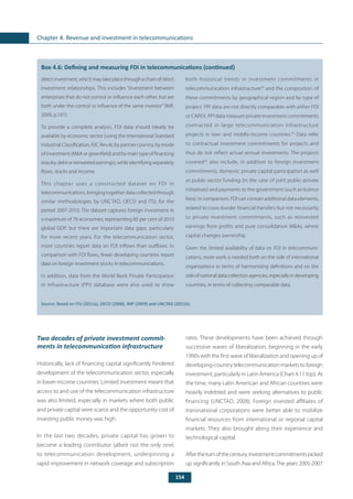 154
Chapter 4. Revenue and investment in telecommunications
	
Box 4.6: Defining and measuring FDI in telecommunications (continued)
directinvestment,whichmaytakeplacethroughachainofdirect
investment relationships. This includes “investment between
enterprises that do not control or influence each other, but are
both under the control or influence of the same investor”(IMF,
2009, p.101).
To provide a complete analysis, FDI data should ideally be
available by economic sector (using the International Standard
Industrial Classification, ISIC Rev.4), by partner country, by mode
of investment (M&A or greenfield) and by main type of financing
(equity, debt or reinvested earnings), while identifying separately
flows, stocks and income.
This chapter uses a constructed dataset on FDI in
telecommunications, bringing together data collected through
similar methodologies by UNCTAD, OECD and ITU, for the
period 2007-2010. The dataset captures foreign investment in
a maximum of 76 economies, representing 85 per cent of 2010
global GDP, but there are important data gaps, particularly
for more recent years. For the telecommunication sector,
more countries report data on FDI inflows than outflows. In
comparison with FDI flows, fewer developing countries report
data on foreign investment stocks in telecommunications.
In addition, data from the World Bank Private Participation
in Infrastructure (PPI) database were also used to show
both historical trends in investment commitments in
telecommunication infrastructure54
and the composition of
these commitments by geographical region and by type of
project. PPI data are not directly comparable with either FDI
or CAPEX. PPI data measure private investment commitments
contracted in large telecommunication infrastructure
projects in low- and middle-income countries.55
Data refer
to contractual investment commitments for projects and
thus do not reflect actual annual investments. The projects
covered56
also include, in addition to foreign investment
commitments, domestic private capital participation as well
as public-sector funding (in the case of joint public-private
initiatives) and payments to the government (such as licence
fees). In comparison, FDI can contain additional data elements,
related to cross-border financial transfers but not necessarily
to private investment commitments, such as reinvested
earnings from profits and pure consolidation M&As, where
capital changes ownership.
Given the limited availability of data on FDI in telecommuni-
cations, more work is needed both on the side of international
organizations in terms of harmonizing definitions and on the
sideofnationaldatacollectionagencies,especiallyindeveloping
countries, in terms of collecting comparable data.
Source: Based on ITU (2011a), OECD (2008), IMF (2009) and UNCTAD (2011b).
Two decades of private investment commit-
ments in telecommunication infrastructure
Historically, lack of financing capital significantly hindered
development of the telecommunication sector, especially
in lower-income countries. Limited investment meant that
access to and use of the telecommunication infrastructure
was also limited, especially in markets where both public
and private capital were scarce and the opportunity cost of
investing public money was high.
In the last two decades, private capital has grown to
become a leading contributor (albeit not the only one)
to telecommunication development, underpinning a
rapid improvement in network coverage and subscription
rates. These developments have been achieved through
successive waves of liberalization, beginning in the early
1990s with the first wave of liberalization and opening up of
developing-country telecommunication markets to foreign
investment, particularly in Latin America (Chart 4.11 top). At
the time, many Latin American and African countries were
heavily indebted and were seeking alternatives to public
financing (UNCTAD, 2008). Foreign invested affiliates of
transnational corporations were better able to mobilize
financial resources from international or regional capital
markets. They also brought along their experience and
technological capital.
Aftertheturnofthecentury,investmentcommitmentspicked
up significantly in South Asia and Africa. The years 2005-2007
 