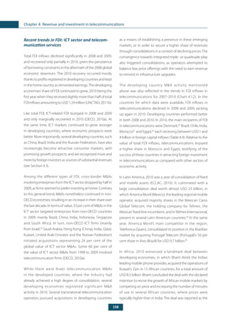 158
Chapter 4. Revenue and investment in telecommunications
Recent trends in FDI: ICT sector and telecom-
munication services
Total FDI inflows declined significantly in 2008 and 2009,
and recovered only partially in 2010, given the persistence
of borrowing constraints in the aftermath of the 2008 global
economic downturn. The 2010 recovery occurred mostly
thankstoprofitsregisteredindevelopingcountriesandkept
in the home country as reinvested earnings.The developing
economies’share of FDI continued to grow, 2010 being the
first year when they received slightly more than half of total
FDIinflowsamountingtoUSD1.24trillion(UNCTAD,2011b).
Like total FDI, ICT-related FDI slumped in 2008 and 2009
and only marginally recovered in 2010 (OECD, 2010a). At
the same time, ICT markets continued to grow stronger
in developing countries, where economic prospects were
better.Moreimportantly,severaldevelopingcountries,such
as China, Brazil, India and the Russian Federation, have also
increasingly become attractive consumer markets, with
promising growth prospects, and are recognized more and
more by foreign investors as sources of substantial revenues
(see Section 4.3).
Among the different types of FDI, cross-border M&As
involving enterprises from the ICT sector dropped by half in
2009, as firms seemed to prefer investing at home. Contrary
to this general trend, M&As nonetheless continued in non-
OECD economies, resulting in an increase in their share over
the last decade. In terms of value, 33 per cent of M&As in the
ICT sector targeted enterprises from non-OECD countries
in 2009, mainly Brazil, China, India, Indonesia, Singapore
and South Africa. In turn, non-OECD ICT firms (mainly
from Israel,59
Saudi Arabia, Hong Kong (China), India, Qatar,
Kuwait, United Arab Emirates and the Russian Federation)
initiated acquisitions representing 24 per cent of the
global value of ICT sector M&As. Some 60 per cent of
the value of ICT sector M&As from 1998 to 2009 involved
telecommunication firms (OECD, 2010a).
While there were fewer telecommunication M&As
in the developed countries, where the industry had
already achieved a high degree of consolidation, several
developing economies registered significant M&A
activity in 2010. Several transnational telecommunication
operators pursued acquisitions in developing countries
as a means of establishing a presence in these emerging
markets, or in order to secure a higher share of revenues
through consolidations in a context of declining prices.The
convergence towards integrated triple- or quadruple-play
also triggered consolidations, as operators attempted to
balance low price offerings with the need to earn revenue
to reinvest in infrastructure upgrades.
The developing country M&A activity mentioned
above was also reflected in the trends in FDI inflows in
telecommunications for 2007-2010 (Chart 4.12). In the
countries for which data were available, FDI inflows in
telecommunications declined in 2008 and 2009, picking
up again in 2010. Developing countries performed better
in both 2008 and 2010. In 2010, the main recipients of FDI
in telecommunications were Denmark,60
Brazil, Chile, India,
Morocco61
and Egypt,62
each receiving between USD 1 and
4 billion in foreign capital inflows (Table 4.9). Relative to the
value of total FDI inflows, telecommunications enjoyed
a higher share in Morocco and Egypt, testifying of the
success of these countries in attracting foreign investment
in telecommunications as compared with other sectors of
economic activity.
In Latin America, 2010 was a year of consolidation of fixed
and mobile assets (ECLAC, 2010). It culminated with a
large consolidation deal worth almost USD 23 billion, in
which America Movil (Mexico), the leading regional mobile
operator, acquired majority shares in the Mexican Carso
Global Telecom, the holding company for Telmex, the
Mexican fixed-line incumbent, and inTelmex Internacional,
present in several Latin American countries.64
In the same
year, America Movil’s main competitor in the region,
Telefonica (Spain), consolidated its position in the Brazilian
market by acquiring Portugal Telecom (Portugal)’s 50 per
cent share in Vivo (Brazil) for USD 9.7 billion.65
In Africa, 2010 witnessed a landmark deal between
developing economies, in which Bharti Airtel, the Indian
leading mobile phone provider, acquired the operations of
Kuwait’s Zain in 15 African countries, for a total amount of
USD 8.5 billion. Bharti concluded the deal with the declared
intention to revive the growth of African mobile markets by
competing on price and increasing the number of minutes
of use in several African countries, where prices were
typically higher than in India. The deal was reported as the
 