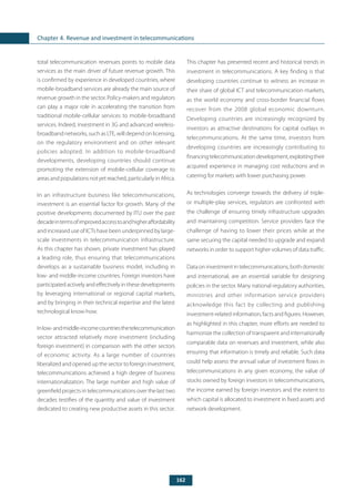 162
Chapter 4. Revenue and investment in telecommunications
total telecommunication revenues points to mobile data
services as the main driver of future revenue growth. This
is confirmed by experience in developed countries, where
mobile-broadband services are already the main source of
revenue growth in the sector. Policy-makers and regulators
can play a major role in accelerating the transition from
traditional mobile-cellular services to mobile-broadband
services. Indeed, investment in 3G and advanced wireless-
broadband networks, such as LTE, will depend on licensing,
on the regulatory environment and on other relevant
policies adopted. In addition to mobile-broadband
developments, developing countries should continue
promoting the extension of mobile-cellular coverage to
areas and populations not yet reached, particularly in Africa.
In an infrastructure business like telecommunications,
investment is an essential factor for growth. Many of the
positive developments documented by ITU over the past
decadeintermsofimprovedaccesstoandhigheraffordability
and increased use of ICTs have been underpinned by large-
scale investments in telecommunication infrastructure.
As this chapter has shown, private investment has played
a leading role, thus ensuring that telecommunications
develops as a sustainable business model, including in
low- and middle-income countries. Foreign investors have
participated actively and effectively in these developments
by leveraging international or regional capital markets,
and by bringing in their technical expertise and the latest
technological know-how.
Inlow-andmiddle-incomecountriesthetelecommunication
sector attracted relatively more investment (including
foreign investment) in comparison with the other sectors
of economic activity. As a large number of countries
liberalized and opened up the sector to foreign investment,
telecommunications achieved a high degree of business
internationalization. The large number and high value of
greenfield projects in telecommunications over the last two
decades testifies of the quantity and value of investment
dedicated to creating new productive assets in this sector.
This chapter has presented recent and historical trends in
investment in telecommunications. A key finding is that
developing countries continue to witness an increase in
their share of global ICT and telecommunication markets,
as the world economy and cross-border financial flows
recover from the 2008 global economic downturn.
Developing countries are increasingly recognized by
investors as attractive destinations for capital outlays in
telecommunications. At the same time, investors from
developing countries are increasingly contributing to
financingtelecommunicationdevelopment,exploitingtheir
acquired experience in managing cost reductions and in
catering for markets with lower purchasing power.
As technologies converge towards the delivery of triple-
or multiple-play services, regulators are confronted with
the challenge of ensuring timely infrastructure upgrades
and maintaining competition. Service providers face the
challenge of having to lower their prices while at the
same securing the capital needed to upgrade and expand
networks in order to support higher volumes of data traffic.
Data on investment in telecommunications, both domestic
and international, are an essential variable for designing
policies in the sector. Many national regulatory authorities,
ministries and other information service providers
acknowledge this fact by collecting and publishing
investment-related information, facts and figures. However,
as highlighted in this chapter, more efforts are needed to
harmonize the collection of transparent and internationally
comparable data on revenues and investment, while also
ensuring that information is timely and reliable. Such data
could help assess the annual value of investment flows in
telecommunications in any given economy, the value of
stocks owned by foreign investors in telecommunications,
the income earned by foreign investors and the extent to
which capital is allocated to investment in fixed assets and
network development.
 