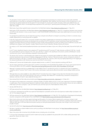 163
Measuring the Information Society 2012
Endnotes
1
	 The perception of which specific ICTs are to be considered as a general purpose technology has evolved over time. Initial studies identified
semiconductors or microchips as a disruptive GPT (Bresnahan and Trajtenberg, 1995). However, since the invention of the microprocessor in 1971,
technology has greatly evolved and new disruptive ICTs have emerged. As a result, recent studies and policy-makers have shifted the focus of
attention to broadband, which is increasingly being recognized as the current key ICT general purpose technology (FCC, 2010; Katz, 2011; Kelly,
2009; OECD, 2008).
2
	 World value of gross fixed capital formation retrieved from the World Bank database (http://databank.worldbank.org) on 7 May 2012.
3
	 World value of GDP retrieved from the World Bank database (http://databank.worldbank.org) on 7 May 2012. Comparisons between sector revenues
and GDP are only indicative. A more accurate measure in order to avoid double counting would require value-added data for the sector rather than
revenue data.
4
	 For example, this would be the case of a retail shop acquiring a computer and software to manage its accounting, or a kiosk in a rural area using a
mobile-cellular phone to communicate with its suppliers.
5
	 In Van Ark, Gupta and Erumban (2011), economies included in the analysis of global telecom investment are classified into two groups:‘advanced’
or‘emerging’. All‘advanced’economies are developed ones according to the ITU classification, except Hong Kong (China), Israel, Korea (Rep.),
Singapore and Taiwan (Province of China).‘Emerging’countries include mostly developing countries according to the ITU definition, but also some
developed ones: Bulgaria, Czech Republic, Hungary, Poland, Romania, Russian Federation, Slovakia, Slovenia and Ukraine.
6
	 For instance, in 2011 fixed (wired)-broadband penetration was estimated to be below 10 per cent in Africa, the Arab States, Asia and the Pacific and
CIS.
7
	 In an ICT sector classification based on two categories (ICT manufacturing and ICT services), ICT trade industries, as defined in ISIC Rev. 4, would
be counted within ICT services industries. This is the case in ISIC Rev. 3.1 (which is the classification of economic activities still followed in several
countries) and in the ICT sector classification proposed in Partnership (2010).
8
	 This division of ICT services is used throughout the chapter for the purpose of comparing data available from different sources which follow national
industrial classifications that cannot be completely disaggregated to ISIC Rev. 4 divisions. Telecommunication services correspond to division 61
(telecommunications) in ISIC Rev. 4. Computer services include several ISIC Rev. 4 divisions, which may vary slightly depending on the mapping of
the national classification to ISIC divisions, but cover the rest of the ICT service sector.
9
	 Software and IT services are included within computer-related services, i.e. within ICT service industries according to ISIC Rev. 4.
10
	 See, for instance, Ramasamy and Ponnudurai (2011) and KCC’s presentation at the‘ESCAP/DESA Roundtable on ICT Access and e-Government for
Achieving the MDGs’, June 2010, available at: http://www.unescap.org/idd/events/2010_ESCAP_DESA_Roundtable_ITC/3-KCC.pdf.
11
	 Although in Cameroon there are no available data on value added of the ICT manufacturing sector, it is assessed to be close to negligible in
comparison with ICT services. The ICT sector in the country is dominated, in particular, by telecommunication services (Nzépa, Tankeu and Esse,
2011).
12
	 Although there are no data available on value added of the ICT manufacturing sector in Egypt, revenue data show that telecommunications
accounts for about 70 per cent of total revenues in the sector. Accordingly, value added of ICT manufacturing is assessed to correspond to a
relatively small share of total ICT value added (El-Shenawy, 2011).
13
	 Data retrieved from the Telco telecommunications portal (http://www.teleco.com.br/en/en_celprod.asp) on 10 May 2012.
14
	 The majority of this employment corresponds to call boxes (retailers of mobile-cellular services), in most cases single-person businesses established
in public spaces. These microbusinesses depend on traditional mobile-cellular services for their own communications: 94 per cent own a cellphone,
while 30 per cent have a computer, 13 per cent Internet access and only 9 per cent a fixed telephone (Tankeu, 2010).
15
	 See also UNCTAD (2011a).
16
	 GDP data retrieved from the World Bank database (http://databank.worldbank.org) on 22 May 2012.
17
	 In USD terms, Switzerland has the fifth most expensive fixed-telephone sub-basket and the sixth most expensive mobile-cellular sub-basket in the
2011 ICT Price Basket (Chapter 3).
18
	 GDP data retrieved from the World Bank database (http://databank.worldbank.org) on 22 May 2012. The classification of developed and developing
countries corresponds to M49 standard of the United Nations (see http://unstats.un.org/unsd/methods/m49/m49regin.htm).
19
	 Data in local currency are more robust against exchange-rate fluctuations. For instance, Mexico experienced a continuous increase in total
telecommunication revenues in local currency from 2007 to 2010. However, since the Mexican peso underwent a significant depreciation between
2008 and 2009, data in USD show telecommunication revenues as having decreased between those years, even though in local currency they
actually increased.
20
	 See the EGTI online forum: http://www.itu.int/ITU-D/ict/ExpertGroup.
21
	 Viet Nam is classified as a lower-middle-income country according to the World Bank income groups. See http://data.worldbank.org/about/
country-classifications.
22
	 Data in this section refer to revenues from all mobile services, including voice, sms and data.
23
	 In 24 out of the 26 developed countries for which mobile revenue data are available for the period 2007-2010, mobile-cellular penetration had
passed the 100 per cent mark in 2010.
24
	 See endnote 19.
 