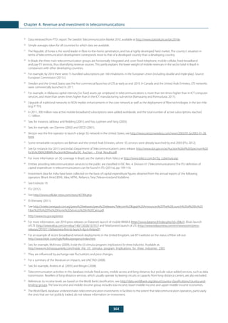 164
Chapter 4. Revenue and investment in telecommunications
25
	 Data retrieved from PTS’s report The Swedish Telecommunication Market 2010, available at http://www.statistik.pts.se/pts2010e.
26
	 Simple averages taken for all countries for which data are available.
27
	 The Republic of Korea is the world leader in fibre-to-the-home penetration, and has a highly developed fixed market. The country’s situation in
terms of telecommunication development corresponds more to that of a developed country than a developing country.
28
	 In Brazil, the three main telecommunication groups are horizontally integrated and cover fixed-telephone, mobile-cellular, fixed-broadband
and pay-TV services, thus diversifying revenue sources. This partly explains the lower weight of mobile revenues in the sector total in Brazil in
comparison with other developing countries.
29
	 For example, by 2010 there were 15 bundled subscriptions per 100 inhabitants in the European Union (including double and triple-play). Source:
European Commission (2011c).
30
	 Sweden and the United States saw the first commercial launches of LTE as early as end 2010. In Canada and the United Arab Emirates, LTE networks
were commercially launched in 2011.
31
	 For example, in Malaysia capital intensity (i.e. fixed assets per employee) in telecommunications is more than ten times higher than in ICT computer
services, and more than seven times higher than in the ICT manufacturing sub-sector (Ramasamy and Ponnudurai, 2011).
32
	 Upgrade of traditional networks to NGN implies enhancements in the core network as well as the deployment of fibre technologies in the last mile
(e.g. FTTH).
33
	 In 2011, 300 million new active mobile-broadband subscriptions were added worldwide, and the total number of active subscriptions reached
1.1 billion.
34
	 See, for instance, Jabbour and Redding (2001); and Yoo, Lyytinen and Yang (2005).
35
	 See, for example, van Damme (2002) and OECD (2001).
36
	 Verizon was the first operator to launch a large 3G network in the United States, see http://news.verizonwireless.com/news/2002/01/pr2002-01-28.
html.
37
	 Some remarkable exceptions are Bahrain and the United Arab Emirates, where 3G services were already launched by end 2003 (ITU, 2012).
38
	 See for instance Xia (2011) and India’s Department of Telecommunication’s press release: http://www.dot.gov.in/as/Auction%20of%20Spectrum%20
for3G%20&%20BWA/Auction%20results/3G_Auction_-_Final_Results.pdf.
39
	 For more information on 3G coverage in Brazil, see the statistics from Teleco at http://www.teleco.com.br/3g_cobertura.asp.
40
	 Entities providing telecommunication services to the public are classified in ISIC Rev. 4, Division 61 (Telecommunications).The ITU definition of
capital expenditure in telecommunications can be found in ITU (2011a), pp. 109-110.
41
	 Investment data for India have been collected on the basis of capital expenditure figures obtained from the annual reports of the following
operators: Bharti Airtel, BSNL, Idea, MTNL, Reliance, Tata (Teleservices)and Vodafone.
42
	 See Endnote 19.
43
	 ITU (2012).
44
	See http://www.cellular-news.com/story/43784.php.
45
	 El-Shenawy (2011).
46
	See http://ir.telecomegypt.com.eg/press%20releases/press%20releases/Telecom%20Egypt%20Announces%20The%20Launch%20of%20Its%20
Fiber%20To%20The%20Home%20Services%20in%20Cairo.pdf.
47
	 http://www.tra.gov.eg/emisr.
48
	 For more information, see 2010 press releases on Datame’s launch of mobile WiMAX (http://www.datame.fi/index.php?id=20#a1), Elisa’s launch
of LTE (http://www.elisa.com/on-elisa/140/130.00/16791/) and TeliaSonera’s launch of LTE (http://www.teliasonera.com/en/newsroom/press-
releases/2010/11/teliasonera-first-to-launch-4g-in-finland/).
49
	 For an example of recent broadband network deployments in the United Kingdom, see BT’s website on the status of fibre roll-out:
http://www.btplc.com/ngb/Rolloutprogress/index.htm.
50
	 See, for example, McKinsey (2009), Inside the US stimulus program: Implications for three industries. Available at:
http://www.mckinseyquarterly.com/Inside_the_US_stimulus_program_Implications_for_three_industries_2383.
51
	 They are influenced by exchange-rate fluctuations and price changes.
52
	 For a summary of the literature on impacts, see UNCTAD (2008).
53
	 See, for example, Andres et al. (2005) and Minges (2008).
54
	 Telecommunication activities in this database include fixed access, mobile access and long-distance, but exclude value-added services, such as data
transmission. Resellers of long-distance services, which usually operate by leasing circuits or capacity from long-distance carriers, are also excluded.
55
	 References to income levels are based on the World Bank classification, see: http://data.worldbank.org/about/country-classifications/country-and-
lending-groups. The low-income and middle-income group includes low-income, lower-middle-income and upper-middle-income economies.
56
	 The World Bank database underestimates telecommunication investments in facilities to the extent that telecommunication operators, particularly
the ones that are not publicly traded, do not release information on investment.
 