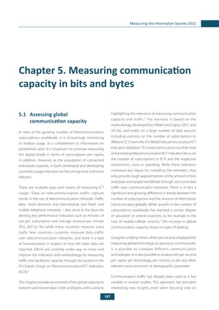 167
Measuring the Information Society 2012
Chapter 5. Measuring communication
capacity in bits and bytes
5.1	 Assessing global
communication capacity
In view of the growing number of telecommunication
subscriptions worldwide, it is increasingly interesting
to analyse usage, as a complement to information on
penetration rates. It is important to continue measuring
the digital divide in terms of subscriptions per capita;
in addition, however, as the population of connected
individuals expands, in both developed and developing
countries, usage indicators are becoming more and more
relevant.
There are multiple ways and means of measuring ICT
usage.1
Data on telecommunication traffic capture
trends in the use of telecommunication networks. Traffic
data - both domestic and international, over fixed- and
mobile-telephone networks – also serve as the basis for
deriving key performance indicators such as minutes of
use per subscription and average revenue per minute
(ITU, 2011a). Yet while many countries measure voice
traffic few countries currently measure data traffic
over telecommunication networks, and there is a lack
of harmonization in respect of how the latter data are
reported. Efforts are currently under way to revise and
improve the indicators and methodology for measuring
traffic and backbone capacity, through discussions in the
ITU Expert Group on Telecommunication/ICT Indicators
(EGTI).2
This chapter provides an estimate of the global capacity to
transmit and receive data in bits and bytes, with a view to
highlighting the relevance of measuring communication
capacity and traffic.3
The estimate is based on the
methodology developed by Hilbert and López (2011 and
2012a), and builds on a large number of data sources,
including statistics on the number of subscriptions to
different ICTs from the ITU World Telecommunication/ICT
Indicators database.4
It is important to point out that most
of the existing telecommunication/ICT indicators focus on
the number of subscriptions to ICTs and the respective
investments, costs or spending. While these indicators
constitute key inputs for compiling the estimates, they
only provide rough approximations of the amount of bits
and bytes exchanged worldwide through voice and data
traffic over communication networks. There is in fact a
significant and growing difference in trends between the
number of subscriptions and the amount of information
communicated globally. While growth in the number of
subscriptions worldwide has reached a certain degree
of saturation in several countries, as for example in the
case of mobile-cellular services,5
the increase in global
communication capacity shows no signs of abating.
Using the unifying metric of bits per second, employed for
measuring global technological capacity to communicate,
it is possible to compare different communication
technologies. It is also possible to analyse bits per second
per capita, per technology, per country or per any other
relevant socio-economic or demographic parameter.
Communication traffic has already been used as a key
variable in several studies. This approach has provided
interesting new insights, even when focusing only on
 