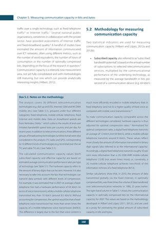 168
Chapter 5. Measuring communication capacity in bits and bytes
traffic over a single technology, such as fixed-telephone
traffic6
or Internet traffic.7
Several national public
organizations, sometimes in collaboration with the private
sector, have provided assessments of Internet traffic
and fixed-broadband quality.8
A handful of studies have
estimated the amount of information communicated
over ICT networks, often using different metrics, such as
the number of word equivalents, the number of hours of
consumption or the number of optimally compressed
bits, depending on the focus of the research in question.9
Communication capacity is a relatively new measurement
area, not yet fully consolidated and with methodologies
still maturing, but one which can provide analytically
interesting insights (Hilbert, 2012).
	
Box 5.1: Notes on the methodology
The analysis covers 30 different telecommunication
technologies (e.g. dial-up and DSL Internet; GSM and WCDMA
mobile; etc.) (see Table 5.1), grouped under four different
categories: fixed telephone, mobile-cellular telephone, fixed
Internet and mobile data. Data on broadband speeds are
from NetIndex, Ookla,11
which collects the results of end-user
initiated bandwidth speed tests per country and per day, for
recent years. In addition to telecommunications, three different
groups of broadcasting technologies (unidirectional) were also
considered in the analysis (TV, radio and GPS), corresponding
to 12 different kinds of technologies (e.g. terrestrial over-the-air
TV; and cable TV; etc.) (see Table 5.1).
The calculated communication capacity values (both
subscribed capacity and effective capacity) are based on
estimated average communication performance rates per type
of technology (see Table 5.1). The hardware capacity refers to
the amount of binary digits that can be sent. However, it is also
necessary to take into account the fact that technologies can
transmit data symbols with different levels of compression.
For example, it was estimated that in 2007 on average a fixed-
telephone line had a hardware performance of 64 kbit/s (in
terms of voice transmission), while a mobile-cellular telephone
transmitted less than 10 kbit/s (around 8.5 kbit/s). Without
accounting for compression, the upshot would be that a fixed-
telephone voice transmission has more than seven times the
capacity of a mobile-telephone voice transmission (64/8.5).
This difference is largely due to the fact that voice content is
much more efficiently encoded in mobile telephony than in
fixed telephony (and not to a higher quality of fixed voice as
compared with mobile voice transmissions).12
To make communication capacity comparable across the
different technologies considered, hardware capacity is thus
adjusted for optimal compression rates.13
Normalized for
optimal compression rates, a digital fixed telephone transmits
an average of 12 kbit/s (not 64 kbit/s), while a mobile-cellular
telephone transmits around 8 kbit/s. These values reflect
more closely the amount of information transmitted in binary
digit signals (also referred to as the informational capacity).
Accordingly, a digital fixed telephone transmits roughly 50 per
cent more information than a 2G GSM-AMR mobile-cellular
telephone (12/8) (not seven times more); or, conversely, a
2G mobile-cellular telephone achieves two-thirds of the
information richness of a fixed telephone (8/12).
Similar calculations show that, in 2010, the amount of data
transmitted globally via the fixed Internet, in optimally
compressed bits, was three times the volume of data transferred
over telecommunication networks in 1986, 25 years earlier.
The right-hand column inTable 5.1 shows the communication
capacity in optimally compressed bits (or the informational
capacity) for 2007. The values are based on the methodology
developed in Hilbert and López (2011, 2012c), and are used
as a proxy for estimating the global amount of subscribed
capacity in bits and bytes.
5.2	 Methodology for measuring
communication capacity
Two statistical indicators are used for measuring
communication capacity (Hilbert and López, 2012a and
2012b):
•	 Subscribed capacity, also referred to as“subscribed
bandwidthpotential”,isbasedontheannualnumber
of subscriptions to selected telecommunication
services, multiplied by the communicational
performance of the underlying technology, as
measured by the average bandwidth in bits per
second of a communication device (e.g. 64 kbit/s
 