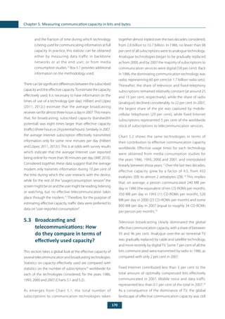 170
Chapter 5. Measuring communication capacity in bits and bytes
and the fraction of time during which technology
is being used for communicating information at full
capacity. In practice, this statistic can be obtained
either by measuring data traffic in backbone
networks or at the end user, or from media
consumption studies.10
Box 5.1 provides additional
information on the methodology used.
Therecanbesignificantdifferencesbetweenthesubscribed
capacity and the effective capacity.To estimate the capacity
effectively used, it is necessary to have information on the
times of use of a technology (per day). Hilbert and López
(2011, 2012c) estimate that the average broadcasting
receiver ran for almost three hours a day in 2007.This means
that, for broadcasting, subscribed capacity (bandwidth
potential) was eight times larger than effective capacity
(traffic) (three hours vs 24 potential hours). Similarly, in 2007,
the average Internet subscription effectively transmitted
information only for some nine minutes per day (Hilbert
and López, 2011, 2012c). This is at odds with survey results
which indicate that the average Internet user reported
being online for more than 90 minutes per day (WIP, 2010).
Considered together, these data suggest that the average
modem only transmits information during 10 per cent of
the time during which the user interacts with the device,
while for the rest of the “usage/consumption session” the
screen might be on and the user might be reading, listening
or watching, but no effective telecommunication takes
place through the modem.15
Therefore, for the purpose of
estimating effective capacity, traffic data were preferred to
data on“user-reported consumption”.
5.3	 Broadcasting and
telecommunications: How
do they compare in terms of
effectively used capacity?
This section takes a global look at the effective capacity of
several telecommunication and broadcasting technologies.
Statistics on capacity effectively used are compared with
statistics on the number of subscriptions16
worldwide for
each of the technologies considered, for the years 1986,
1993, 2000 and 2007 (Charts 5.1 and 5.2).
As emerges from Chart 5.1, the total number of
subscriptions to communication technologies taken
together almost tripled over the two decades considered,
from 2.8 billion to 10.7 billion. In 1986, no fewer than 98
per cent of all subscriptions were to analogue technology.
Analogue technologies began to be gradually replaced
as from 2000, and by 2007 the majority of subscriptions to
communication services were digital (58 per cent). Back
in 1986, the dominating communication technology was
radio, representing 60 per cent (or 1.7 billion radio sets).
Thereafter, the share of television and fixed-telephony
subscriptions remained relatively constant (at around 25
and 15 per cent, respectively), while the share of radio
(analogue) declined considerably, to 22 per cent. In 2007,
the largest share of the pie was captured by mobile-
cellular telephones (29 per cent), while fixed Internet
subscriptions represented 5 per cent of the worldwide
stock of subscriptions to telecommunication services.
Chart 5.2 shows the same technologies in terms of
their contribution to effective communication capacity
worldwide. Effective usage times for each technology
were obtained from media consumption studies for
the years 1986, 1993, 2000 and 2007, and interpolated
linearly between those years.17
Over the last two decades,
effective capacity grew by a factor of 4.5, from 432
exabytes (EB) to almost 2 zettabytes (ZB).18
This implies
that, on average, a person communicated 240 MB per
day in 1986 (the equivalent of ten CD-ROMs per month),
350 MB per day in 1993 (15 CD-ROMs per month), 520
MB per day in 2000 (22 CD-ROMs per month) and some
800 MB per day in 2007 (equal to roughly 34 CD-ROMs
per person per month).19
Television broadcasting clearly dominated the global
effective communication capacity, with a share of between
93 and 96 per cent. Analogue over-the-air terrestrial TV
was gradually replaced by cable and satellite technology,
and more recently by digital TV. Some 7 per cent of all the
bits communicated were transmitted by radio in 1986, as
compared with only 2 per cent in 2007.
Fixed Internet contributed less than 3 per cent to the
total amount of optimally compressed bits effectively
communicated in 2007. Mobile voice and data traffic
represented less than 0.1 per cent of the total in 2007.20
As a consequence of the dominance of TV, the global
landscape of effective communication capacity was still
 