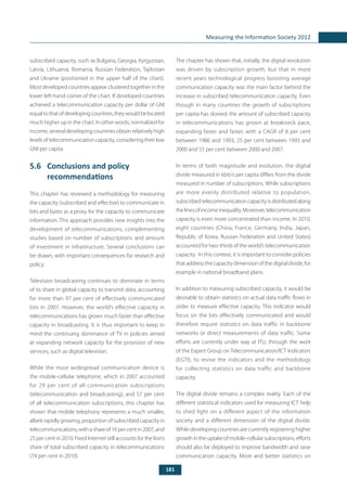 181
Measuring the Information Society 2012
subscribed capacity, such as Bulgaria, Georgia, Kyrgyzstan,
Latvia, Lithuania, Romania, Russian Federation, Tajikistan
and Ukraine (positioned in the upper half of the chart).
Most developed countries appear clustered together in the
lower left-hand corner of the chart. If developed countries
achieved a telecommunication capacity per dollar of GNI
equaltothatofdevelopingcountries,theywouldbelocated
much higher up in the chart. In other words, normalized for
income, several developing countries obtain relatively high
levels of telecommunication capacity, considering their low
GNI per capita.
5.6	 Conclusions and policy
recommendations
This chapter has reviewed a methodology for measuring
the capacity (subscribed and effective) to communicate in
bits and bytes as a proxy for the capacity to communicate
information. This approach provides new insights into the
development of telecommunications, complementing
studies based on number of subscriptions and amount
of investment in infrastructure. Several conclusions can
be drawn, with important consequences for research and
policy.
Television broadcasting continues to dominate in terms
of its share in global capacity to transmit data, accounting
for more than 97 per cent of effectively communicated
bits in 2007. However, the world’s effective capacity in
telecommunications has grown much faster than effective
capacity in broadcasting. It is thus important to keep in
mind the continuing dominance of TV in policies aimed
at expanding network capacity for the provision of new
services, such as digital television.
While the most widespread communication device is
the mobile-cellular telephone, which in 2007 accounted
for 29 per cent of all communication subscriptions
(telecommunication and broadcasting), and 57 per cent
of all telecommunication subscriptions, this chapter has
shown that mobile telephony represents a much smaller,
albeit rapidly growing, proportion of subscribed capacity in
telecommunications,withashareof16percentin2007,and
25 per cent in 2010. Fixed Internet still accounts for the lion’s
share of total subscribed capacity in telecommunications
(74 per cent in 2010).
The chapter has shown that, initially, the digital revolution
was driven by subscription growth, but that in more
recent years technological progress boosting average
communication capacity was the main factor behind the
increase in subscribed telecommunication capacity. Even
though in many countries the growth of subscriptions
per capita has slowed, the amount of subscribed capacity
in telecommunications has grown at breakneck pace,
expanding faster and faster, with a CAGR of 8 per cent
between 1986 and 1993, 25 per cent between 1993 and
2000 and 55 per cent between 2000 and 2007.
In terms of both magnitude and evolution, the digital
divide measured in kbit/s per capita differs from the divide
measured in number of subscriptions. While subscriptions
are more evenly distributed relative to population,
subscribedtelecommunicationcapacityisdistributedalong
thelinesofincomeinequality.Moreover,telecommunication
capacity is even more concentrated than income. In 2010,
eight countries (China, France, Germany, India, Japan,
Republic of Korea, Russian Federation and United States)
accounted for two-thirds of the world’s telecommunication
capacity. In this context, it is important to consider policies
that address the capacity dimension of the digital divide, for
example in national broadband plans.
In addition to measuring subscribed capacity, it would be
desirable to obtain statistics on actual data traffic flows in
order to measure effective capacity. This indicator would
focus on the bits effectively communicated and would
therefore require statistics on data traffic in backbone
networks or direct measurements of data traffic. Some
efforts are currently under way at ITU, through the work
of the Expert Group on Telecommunication/ICT Indicators
(EGTI), to revise the indicators and the methodology
for collecting statistics on data traffic and backbone
capacity.	
The digital divide remains a complex reality. Each of the
different statistical indicators used for measuring ICT help
to shed light on a different aspect of the information
society and a different dimension of the digital divide.
While developing countries are currently registering higher
growthintheuptakeofmobile-cellularsubscriptions,efforts
should also be deployed to improve bandwidth and raise
communication capacity. More and better statistics on
 