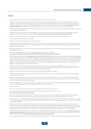 183
Measuring the Information Society 2012
Endnotes
1
	 Usage is measured, for example, in household and population surveys (see ITU, 2011b, Chapter 5).
2
	 The Expert Group on Telecommunication/ICT Indicators (EGTI) was created in May 2009 with the mandate to revise the list of ITU supply-side
indicators (i.e. data collected from operators), as well as to discuss outstanding methodological issues and new indicators. EGTI is open to all ITU
members and experts in the field of ICT statistics and data collection. It works through an online discussion forum (http://www.itu.int/ITU-D/ict/
ExpertGroup/default.asp) and face-to-face meetings. EGTI reports to the World Telecommunication/ICT Indicators meeting (WTIM).
3
	 Communication capacity and traffic are different but related concepts. Capacity determines from a supply-side perspective the amount of traffic per
time unit that can be transmitted.
4
	 The details of all statistical sources (more than 500 different sources for telecommunications and broadcasting) and methodological work are
published in Hilbert and López (2012c), available online at: http://www.martinhilbert.net/LopezHilbertSupportAppendix2012.pdf.
5
	 In 2011, there were 105 developed and developing economies with a mobile-cellular penetration rate of above 100 per cent.
6
	 See Monge and Matei (2004) and Lee et al (2007).
7
	 See Barnett, Chon and Rosen (2001) and Seo and Thorson (2012).
8
	 Examples of assessments of national traffic flows or broadband quality include, among others: Ministry of Internal Affairs and Communications of
Japan (2007), Republic of Korea (2007), New Zealand Commerce Commission (2009), Ofcom (2010b), Federal Communications Commission (2011),
European Commission (2011e).
9
	 Hilbert (2012) provides a comprehensive review of these studies. Influential studies include: Ito (1981), Pool (1983), Lyman, et al (2003), Bohn and
Short (2009), Cisco (2011).
10
	 See, for example, Mediascope Europe 2010, The European Media Landscape Report, available at:
http://www.iabeurope.eu/media/53821/european%20media%20landscape%20report%20summary.pdf.
11
	 Ookla, NetIndex source data, 2011: http://www.netindex.com/source-data/. NetIndex compiles the results of two bandwidth speed tests (Speedtest.
net and Pingtest.net) and thereby estimates the average upstream and downstream speed for countries worldwide since 1 January 2008 (for 2008,
a daily average of 84 671 tests per country for 128 countries; for 2009, a daily average of 129 852 tests per country for 150 countries; for 2010, a daily
average of 179 822 tests per country for 160 countries). These statistics have their limitations, but they are“the best of the currently available data
sources for assessing the speed of ISP’s broadband access service”across many different countries (Bauer, Clark and Lehr, 2010). For more on the
details of our methodology, see the reference in endnote 4.
12
	 The two technologies both sample voice (e.g. GSM-AMR 2G for mobile telephony and Law-A or Law-Mu for fixed), but each converts it into a
different amount of bits. Using another (more efficient) compression algorithm (like Speech Profile of MPEG 4), the same information content of a
fixed telephone can be compressed down to some 12 kbit/s without loss of quality.
13
	 Maintaining voice at an adequate quality (mean opinion score (MOS) quality between 3.6 and 4.1).
14
	 Information based on a research study with data collected from Chile, Colombia, Cyprus, Czech Republic, Italy, Macao (China), Mexico, Portugal,
Sweden and the United States.
15
	 Measuring consumption is difficult, since it depends on the speed and intensity of consumption. For example, people might read at different
speeds and with different levels of attention (comprehension), which implies the need for psychological measures. The assessment here focuses
exclusively on measuring the technological capacity.
16
	 For radio and television, the study uses a combination of statistical indicators such as the number of radio sets per 100 inhabitants, the number of
TV sets per 100 inhabitants and the number of cable, satellite and digital TV subscriptions.
17
	 See endnote 4 above.
18
	 The recent increase in the use of social media over the Internet is not reflected in these calculations.
19
	 For comparisons with other technologies, see: M. Hilbert, That giant sifting sound, The Economist, 2011, at:
https://www.youtube.com/watch?v=iIKPjOuwqHo.
20
	 Up to 2007, most mobile data traffic consisted of sms (short message service) and mms (multimedia messaging service) messages, with some
occasional wireless application protocol (WAP) services, while surfing the Internet on mobile-cellular telephones was still incipient.
21
	 This is equivalent to assuming that all telecommunication technologies are used with the same intensity in the different countries. This assumption
is not too unreasonable when analysing telecommunications by itself (instead of mixing it with broadcasting, which — as seen above — has quite
distinct usage intensities).
22
	 This observation has to be qualified by the inherent differences in the architectures of telephone and Internet networks. In traditional media
networks, the user requires an equal amount of upstream and downstream capacity to get a message equally disseminated (sending a message to
one user at a time). In digital networks, an imbalance between upstream and downstream does not necessarily mean that the message does not
get equally disseminated (uploaded once, the same content can be downloaded by or copied to many different users simultaneously).
23
	 See Prime Minister of Japan and his Cabinet Kantei (2001a), e-Japan Strategy. Government of Japan, 22 January, 2001, at http://www.kantei.go.jp/
foreign/it/network/0122full_e.html, and Prime Minister of Japan and his Cabinet Kantei (2001b), e-Japan Priority Policy Programme. Government of
Japan, 29 March, 2001, at http://www.kantei.go.jp/foreign/it/network/priority-all/index.html.
24
	 From a demand-side perspective, Cisco (2011) suggested that a key growth factor for network capacity is the increasing richness of media content.
 