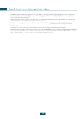 184
Chapter 5. Measuring communication capacity in bits and bytes
25
	 The following formula has been used: [Growth factor of global capacity to telecommunicate] = [growth factor of subscriptions] * [growth factor
of technological progress for hardware] * [growth factor of technological progress for compression algorithms]. For an in-depth analysis of the
different drivers, see Hilbert (forthcoming).
26
	 For a discussion of the different definitions of the digital divide and the respective complementary policy goals, see Hilbert (2011). Hilbert, López
and Vasquez (2010) measure the digital divide in terms of hardware capacity.
27
	 Developed and developing countries were classified according to the UN M.49 standard: http://www.itu.int/ITU-D/ict/definitions/regions/.
28
	 In absolute terms.
29
	 These relationships may be expected to be different when considering effective capacity as opposed to subscribed capacity.
30
	 When taking into account the 172 countries and territories for which data were available in 2010, the correlation coefficient between country shares
in global population and country shares in total stock of telecommunication subscriptions was 0.92. The correlation coefficient between country
shares in subscribed capacity in telecommunications and country shares in global GNI was 0.87.
 