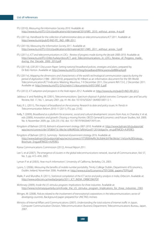 188
List of references
ITU (2010), Measuring the Information Society 2010. Available at:
http://www.itu.int/ITU-D/ict/publications/idi/material/2010/MIS_2010_without_annex_4-e.pdf.
ITU (2011a), Handbook for the collection of administrative data on telecommunications/ICT 2011. Available at:
http://www.itu.int/pub/D-IND-ITC_IND_HBK-2011.
ITU (2011b), Measuring the Information Society 2011. Available at:
http://www.itu.int/ITU-D/ict/publications/idi/material/2011/MIS_2011_without_annex_5.pdf.
ITU (2011c), ICT and telecommunications in LDCs - Review of progress made during the decade 2000-2010. Available at:
http://www.itu.int/ITU-D/ldc/turkey/docs/ICT_and_Telecommunications_in_LDCs_Review_of_Progress_made_
during_the_Decade_2000_2010.pdf.
ITU (2011d), GSR 2011 Discussion Paper: Setting national broadband policies, strategies and plans, prepared by
Dr Bob Horton. Available at: http://www.itu.int/ITU-D/treg/broadband/MinicasestudyBBBrazil.pdf.
ITU (2011e), Mapping the dimensions and characteristics of the world’s technological communication capacity during the
period of digitization (1986 - 2007/2010), prepared by M. Hilbert as an information document for the 9th World
Telecommunication/ICT Indicators Meeting, Mauritius, 7-9 December 2011, Document INF/15-E, 2 December 2011.
Available at: http://www.itu.int/ITU-D/ict/wtim11/documents/inf/015INF-E.pdf.
ITU (2012), ICT adoption and prospects in the Arab region 2012. Available at: http://www.itu.int/pub/D-IND-AR-2012.
Jabbour, V. and Redding, M. (2001), Telecommunications: Spectrum disposal: A global overview, Computer Law and Security
Review, Vol. 17, No. 1, January 2001, pp. 41-44. doi: 10.1016/S0267-3649(01)00112-1.
Katz, R. L. (2011), The impact of broadband on the economy: Research to date and policy issues, In Trends in
Telecommunication Reform 2010-11 (2011), ITU, pp. 23-82.
Kelly, T. (2009), Broadband as a platform for economic, social and cultural development: Lessons from Asia, in Chandra, V. et al,
eds (2009), Innovation and growth: Chasing a moving frontier, OECD General Economics and Future Studies, Vol. 2009,
No. 9, November 2009, pp. 220-235 (16). doi: 10.1787/9789264073975-en.
Kingdom of Bahrain (2010), Bahrain’s eGovernment strategy 2007-2010. Available at: http://www.bahrain.bh/pubportal/
wps/wcm/connect/de15f580473c186c9a1d9b9f05dc7af9/eGov07-2010objachv_en.pdf?MOD=AJPERES.
Kingdom of Bahrain (2012), Summary - National eGovernment strategy 2016. Available at:
http://www.bahrain.bh/pubportal/wps/wcm/connect/1f75f0004af9c3b2b84cb978e38c6a11/eGov%2BStrategy_
Brochure_Eng.pdf?MOD=AJPERES.
Korea Communications Commission (2012), Annual Report 2011.
Lee S. et al (2007), The emergence of clusters in the global telecommunications network, Journal of Communication, Vol. 57,
No. 3, pp. 415–434, 2007.
Lyman P. et al (2003), How much information?, University of California, Berkeley, CA, 2003.
Lyons, S. (2006), Measuring the benefits of mobile number portability, Trinity College Dublin, Department of Economics,
Dublin, Ireland, November 2006. Available at: http://www.tcd.ie/Economics/TEP/2006_papers/TEP9.pdf.
Malik, P. and Mundhe, R. (2011), Statistical compilation of the ICT sector and policy analysis in India, Orbicom. Available at:
http://www.orbicom.ca/media/projets/2011_ICT_INDIA_ORBICOM.PDF.
McKinsey (2009), Inside the US stimulus program: Implications for three industries. Available at:
http://www.mckinseyquarterly.com/Inside_the_US_stimulus_program_Implications_for_three_industries_2383.
Minges, M. (2008), Policies related to the involvement of transnational corporations in the telecommunications sector of
developing countries, Background paper prepared for UNCTAD, mimeo.
Ministry of Internal Affairs and Communications (2007), Understanding the total volume of Internet traffic in Japan,
Computer Communication Division, Telecommunication Business Department, Telecommunications Bureau, Japan,
2007.
 