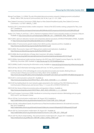 189
Measuring the Information Society 2012
Monge P. and Matei, S. A. (2004), The role of the global telecommunications network in bridging economic and political
divides, 1989 to 1999, Journal of Communication, Vol. 54, No. 3, pp. 511–531, 2004.
New Zealand Commerce Commission (2009), Report on New Zealand broadband quality, New Zealand Commerce
Commission, 13.3/10611 889620_7, 2009.
Nordicity (2011), International wireless market comparison - Review of the OECD wireless rankings, prepared for Telus, June
2011. Available at:
http://www.nordicity.com/reports/International%20Wireless%20Comparisons%20v%20June%208%20EN.pdf.
Nzépa, O. N., Tankeu, R. and Esse, C. (2011), Statistical compilation of the ICT sector and policy analysis in Cameroon, Orbicom.
Available at: http://www.orbicom.ca/media/projets/ORBICOM_2011_CAMEROON_FINAL_REPORT.pdf.
OECD (2001), Spectrum allocation: Auctions and comparative selection procedures, DSTI/ICCP/TISP(2000)12/FINAL. Available
at: http://www.oecd.org/sti/broadbandandtelecom/27125982.pdf.
OECD (2003), ICT and economic growth: Evidence from OECD countries, industries and firms. Available at:
http://browse.oecdbookshop.org/oecd/pdfs/free/9203031e.pdf.
OECD (2004), The economic impact of ICT: Measurement, evidence and implications. Available at:
http://browse.oecdbookshop.org/oecd/pdfs/free/9204051e.pdf.
OECD (2008), Benchmark definition of foreign direct investment, 4th edition. Available at:
http://www.oecd.org/daf/internationalinvestment/investmentstatisticsandanalysis/40193734.pdf.
OECD (2009a), International mobile roaming charging in the OECD area, OECD Digital Economy Papers, No. 166, OECD
Publishing, December 2009. Available at: http://dx.doi.org/10.1787/5kml8rbpw6tk-en.
OECD (2009b), Guide to measuring the information society. Available at: www.oecd.org/sti/measuring-infoeconomy/guide.
OECD (2010a), OECD information technology outlook 2010. doi: 10.1787/it_outlook-2010-en.
OECD (2010b), Revision of the methodology for constructing telecommunication price baskets, Working Party on
Communication Infrastructure and Services Policy, March 2010. Available at:
http://www.oecd.org/officialdocuments/displaydocumentpdf/?cote=dsti/iccp/cisp(2009)14/final&doclanguage=en.
OECD (2011), Communications outlook 2011. Available at:
http://www.oecd.org/document/44/0,3746,en_2649_34225_43435308_1_1_1_1,00.html.
OECD (2012a), Building blocks for smart networks, paper presented to the meeting of the OECD Working Party on
Communication Infrastructures and Services Policy, 11-12 June 2012, DSTI/ICCP7CISP(2012)3.
OECD (2012b), Review of telecommunication policy and regulation in Mexico. Available at:
http://www.oecd.org/document/18/0,3746,en_2649_34223_49453202_1_1_1_1,00.html.
OECD and European Commission (2008), Handbook on constructing composite indicators: Methodology and user guide,
OECD and EC Joint Research Centre.
Ofcom (2010a), Communications market report: UK, August 2010. Available at:
http://stakeholders.ofcom.org.uk/binaries/research/cmr/753567/CMR_2010_FINAL.pdf.
Ofcom (2010b), UK Broadband Speeds, the performance of fixed-line broadband delivered to UK residential consumers,
May 2010. Available at:
http://stakeholders.ofcom.org.uk/binaries/research/telecoms-research/bbspeeds2010/bbspeeds2010.pdf.
Ofcom (2011a), Communications market report: UK, August 2011. Available at:
http://stakeholders.ofcom.org.uk/binaries/research/cmr/cmr11/UK_CMR_2011_FINAL.pdf.
Ofcom (2011b), Ofcom analyst briefing - The communications market report 2011, August 2011. Available at:
http://media.ofcom.org.uk/files/2011/08/CMR_analyst_briefing_040811.pdf.
 