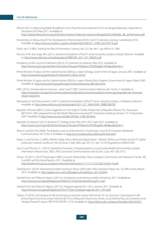 190
List of references
Ofcom (2011c), Measuring Mobile Broadband in the UK: performance delivered to PCs via dongles/datacards, September to
December 2010, May 2011. Available at:
http://stakeholders.ofcom.org.uk/binaries/research/telecoms-research/bbspeeds2010/Mobile_BB_performance.pdf.
Partnership on Measuring ICT for Development (Partnership) (2010), Core ICT indicators, Geneva, Switzerland, 2010.
Available at: http://www.itu.int/dms_pub/itu-d/opb/ind/D-IND-ICT_CORE-2010-PDF-E.pdf.
Pool, I. de S. (1983), Tracking the flow of information, Science, Vol. 221, No. 4611, pp. 609–613, 1983.
Porcaro, R. M. and Jorge, M.F. (2011), Statistical compilation of the ICT sector and policy analysis in Brazil, Orbicom. Available
at: http://www.orbicom.ca/media/projets/ORBICOM_2011_ICT_BRAZIL.pdf.
Presidency of the Council of Ministers (2012), ICT indicators for Lebanon, May 2012. Available at:
http://www.ict.pcm.gov.lb/Admin/DynamicFile.aspx?PHName=PDF&PageID=901&published=1.
Prime Minister of Japan and his Cabinet Kantei (2001a), e-Japan Strategy, Government of Japan, January 2001. Available at:
http://www.kantei.go.jp/foreign/it/network/0122full_e.html.
Prime Minister of Japan and his Cabinet Kantei (2001b), e-Japan Priority Policy Program, Government of Japan, March 2001.
Available at: http://www.kantei.go.jp/foreign/it/network/priority-all/index.html.
PWC (2012), Growing telecom revenues - what’s next?’, PWC Communications Review, Vol. 16, No. 3. Available at:
http://www.pwc.com/gx/en/communications/publications/communications-review-growing-telecom-revenues-
whats-next.jhtml.
Ramasamy, R. and Ponnudurai, V. (2011), Statistical compilation of the ICT sector and policy analysis in Malaysia, Orbicom.
Available at: http://www.orbicom.ca/media/projets/2011_ICT_MALAYSIA_ORBICOM.PDF.
Republic of Korea (2007), Further suggestions on the Single ICT Index: Perspectives of Republic of Korea, ITU, Document
INF/018-E, 2007, prepared for the 6th World Telecommunication/ICT Indicators meeting, Geneva, 13-15 December
2007. Available at http://www.itu.int/md/D06-DAP2B.1.3-INF-0018/en.
Republic of Lebanon (2012), National ICT Strategy Action Plan 2011-2012, April 2012. Available at:
http://www.ict.pcm.gov.lb/Admin/DynamicFile.aspx?PHName=PDF&PageID=464&published=1.
Rhee, K. and Kim, W. (2004), The adoption and use of the Internet in South Korea, Journal of Computer-Mediated
Communication, Vol. 9, No. 4. Available at: http://jcmc.indiana.edu/vol9/issue4/rhee.html.
Roper, S. and Grimes, S. (2005), Wireless Valley, Silicon Wadi and Digital Island – Helsinki, Tel Aviv and Dublin and the ICT global
production network, Geoforum, Vol. 36, Issue 3, May 2005, pp. 297-313. doi: 10.1016/j.geoforum.2004.07.003.
Seo, H. and Thorson, S. J. (2012), Networks of networks: Changing patterns in country bandwidth and centrality in global
information infrastructure, 2002–2010, Journal of Communication, Vol. 62, No. 2, pp. 345–358, 2012.
Simon, J.P. (2011), The ICT landscape in BRICS countries: Brazil, India, China, European Commission Joint Research Centre, JRC
Scientific and Technical Reports, 2011. Available at:
http://publications.jrc.ec.europa.eu/repository/bitstream/111111111/22526/1/jrc66110.pdf.
Sutherland, E. (2010), International mobile roaming in Africa, LINK Public Policy Research Paper, No. 10, LINK Centre, March
2010. Available at: http://papers.ssrn.com/sol3/papers.cfm?abstract_id=1550264.
Swedish Post and Telecom Agency (2011a), Svenskarnas användning av telefoni & internet, 2011. Available at:
http://www.pts.se/upload/Rapporter/Tele/2011/Individundersokning2011.pdf.
Swedish Post and Telecom Agency (2011b), Strategisk agenda 2011-2013, January 2011. Available at:
http://www.pts.se/upload/Rapporter/Om-PTS/pts-strategisk-agenda-2011-2013.pdf.
Tankeu, R. (2010), Dynamiques et rôle économique et social du secteur informel des TIC au Cameroun. Dynamiques et rôle
économique et social du secteur informel des TIC en Afrique de l’Ouest et du Centre, cas du Burkina Faso, du Cameroun et du
Sénégal, Research report, RAP R-TIC-INFOR 1.2 CN. Available at: http://idl-bnc.idrc.ca/dspace/handle/10625/45871.
 
