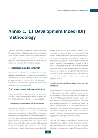 193
Measuring the Information Society 2012
Annex 1. ICT Development Index (IDI)
methodology
This annex outlines the methodology used to compute the
IDI,andprovidesmoredetailsonvariousstepsinvolved,such
as the indicators included in the index and their definition,
the imputation of missing values, the normalization
procedure, the weights applied to the indicators and sub-
indices, and the results of the sensitivity analysis.
1. Indicators included in the IDI
The selection of indicators was based on certain criteria,
includingrelevance for the index objectives,data availability
and the results of various statistical analyses such as the
principal component analysis (PCA).1
The following 11
indicators are included in the IDI (grouped by the three
sub-indices: access, use, and skills).
a) ICT infrastructure and access indicators
Indicatorsincludedinthisgroupprovideanindicationofthe
available ICT infrastructure and individuals’access to basic
ICTs. Data for all of these indicators are collected by ITU.2
1. Fixed-telephone subscriptions per 100 inhabitants
Fixed-telephone subscriptions refers to the sum of active
analogue fixed-telephone lines, voice-over-IP (VoIP)
subscriptions, fixed wireless local loop (WLL) subscriptions,
ISDNvoice-channelequivalentsandfixedpublicpayphones.
It includes all accesses over fixed infrastructure supporting
voice telephony using copper wire, voice services using
InternetProtocol(IP)deliveredoverfixed(wired)-broadband
infrastructure (e.g. DSL, fibre optic), and voice services
provided over coaxial-cable television networks (cable
modem). It also includes fixed wireless local loop (WLL)
connections, which are defined as services provided by
licensed fixed-line telephone operators that provide last-
mile access to the subscriber using radio technology, when
the call is then routed over a fixed-line telephone network
(and not a mobile-cellular network). In the case of VoIP, it
refers to subscriptions that offer the ability to place and
receive calls at any time and do not require a computer.VoIP
is also known as voice-over-broadband (VoB), and includes
subscriptions through fixed-wireless, DSL, cable, fibre-optic
and other fixed-broadband platforms that provide fixed
telephony using IP.
2. Mobile-cellular telephone subscriptions per 100
inhabitants
Mobile-cellular telephone subscriptions refers to the number
of subscriptions to a public mobile-telephone service
which provides access to the public switched telephone
network (PSTN) using cellular technology. It includes both
the number of postpaid subscriptions and the number of
active prepaid accounts (i.e. that have been active during
the past three months). It includes all mobile-cellular
subscriptions that offer voice communications. It excludes
subscriptions via data cards or USB modems, subscriptions
to public mobile data services, private trunked mobile radio,
telepoint, radio paging and telemetry services.
Given the rapid growth in the number of mobile-cellular
subscriptions, it would be useful to distinguish between
the number of mobile subscriptions and the number of
individuals using a mobile phone. Although the latter
 