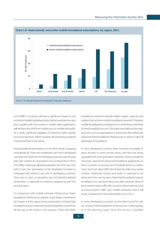 5
Measuring the Information Society 2012
broadband networks provide higher speed, capacity and
qualityofservicethanmobile-broadbandnetworks.Therefore,
mobile-broadbandisacomplementtoratherthanasubstitute
forfixed-broadbandaccess.Thisholdsespeciallytrueforhigh-
endusers,suchasorganizationsorbusinesses,whowillrequire
advanced fixed-broadband infrastructure in order to take full
advantage of broadband.
In most developed countries, fixed networks are largely in
place (except in some remote areas), and they are being
upgradedwithnext-generationnetworks,whichprovidethe
necessary capacity for advanced broadband applications. In
these countries, increasing use of multiple devices as well as
more and more data traffic dominated by video (e.g. media
content, streaming movies) and audio is expected to be
observedinthecomingyears.Advertisedbroadbandspeeds
are likely to rise, over both fibre and cable networks. Most of
theincreaseindatatrafficwillcomefromfixednetworks(and
to a lesser extent traffic over mobile networks), which will
result in demand for more bandwidth (Cisco, 2011).
In many developing countries, on the other hand, the roll-
out of basic fixed-broadband infrastructure is still ongoing,
or in the planning stage. Once the service is available
as the BRICS countries), will have a significant impact on the
numberofmobile-broadbandsubscriptionsandInternetusers
and, coupled with the increase in mobile video applications,
willreinforcetheshiftfrommobilevoicetomobiledatatraffic.
As a result, significant upgrades of networks, higher speeds
and more spectrum will be required, all warranting sustained
investment flows in the sector.
Fixed-broadband penetration, on the other hand, is growing
moreslowly,by10percentworldwide,5percentindeveloped
countriesand18percentindevelopingcountriesoverthepast
year. The number of subscriptions has increased from 530 to
590 million, attaining a global penetration rate of 8.5 per cent,
with 25 per cent penetration in the developed countries as
compared with almost 5 per cent in developing countries.
There are no signs of saturation yet, and fixed-broadband
penetration is expected to continue progressing over the
next few years.
In comparison with mobile-network infrastructure, fixed-
broadband infrastructure requires much larger investments.
As Chapter 4 of this report shows, particularly in the last mile,
broadbandaccessisimprovedbyextendingfibreconnections
all the way to the home or the business. These new fixed-
	
Chart 1.6: Fixed (wired)- and active mobile-broadband subscriptions, by region, 2011
Source: 	ITU World Telecommunication/ICT Indicators database.
0
10
20
30
40
Africa Arab States Asia & Pacific World CIS The Americas Europe
Fixed (wired)-broadband subscriptions
Active mobile-broadband subscriptions
Per100inhabitants
 