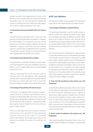 194
Annex 1. ICT Development Index (IDI) methodology
indicator would be more appropriate for inclusion in the
IDI, few countries currently collect this information through
household surveys.3
As more data become available, the
number of mobile-phone users should eventually replace
the number of mobile subscriptions in the index.
3. International Internet bandwidth (bit/s) per Internet
user
International Internet bandwidth refers to the total used
capacity of international Internet bandwidth, in megabits
per second (Mbit/s). It is measured as the sum of used
capacity of all Internet exchanges offering international
bandwidth. If capacity is asymmetric, then the incoming
capacity is used. The data compiled by ITU from responses
received from countries through its annual questionnaire
were supplemented with data from ITU research.
4. Percentage of households with a computer
A computer refers to a desktop or a laptop computer. It does
not include equipment with some embedded computing
abilities, such as mobile-cellular phones, personal digital
assistants or TV sets.
There are certain data limits to this indicator, insofar as
estimates have to be calculated for many developing
countries which do not yet collect ICT household statistics
(see below on missing data). Over time, as more data
become available, the quality of the indicator will improve.
5. Percentage of households with Internet access
The Internet is a worldwide public computer network. It
provides access to a number of communication services,
including the World Wide Web, and carries e-mail, news,
entertainment and data files, irrespective of the device used
(not assumed to be only a computer – it may also be mobile
phone, games machine, digitalTV, etc.). Access can be via a
fixed or mobile network.
There are certain data limits to this indicator, insofar as
estimates have to be calculated for many developing
countries which are do yet collect ICT household
statistics (see below on missing data). Over time, as more
data become available, the quality of the indicator will
improve.
b) ICT use indicators
TheindicatorsincludedinthisgroupcaptureICTintensityand
usage. Data for all of these indicators are collected by ITU.4
1. Percentage of individuals using the Internet
The percentage of individuals using the Internet indicator is
based on results from national household surveys. Today,
most developed and larger developing countries collect
data on the number of Internet users through official
household surveys. Data are either provided directly to ITU
by national statistical offices (NSO), or ITU carries out the
necessary research to obtain them, for example from NSO
websites.
For countries that do not include Internet usage questions
innationalhouseholdsurveys,ITUestimatedthepercentage
of individuals using the Internet on the basis of a model
that includes covariate indicators such as fixed-telephone
subscriptions,fixed-broadbandsubscriptions,activemobile-
broadband subscriptions and GNI per capita. As a result, the
actual number of users is usually less accurately measured
in developing economies where data are not available. In
the future, an increasing number of household surveys
will include questions on Internet usage, and this will help
improve the data availability and quality.
2. Fixed (wired)-broadband subscriptions per 100
inhabitants
Fixed (wired)-broadband subscriptions refers to the number
of subscriptions for high-speed access to the public Internet
(a TCP/IP connection). High-speed access is defined as
downstream speeds equal to, or greater than, 256 kbit/s.
Fixed (wired) broadband includes cable modem, DSL,
fibre and other fixed (wired)-broadband technologies
(such as Ethernet LAN, and broadband-over-powerline
(BPL) communications). Subscriptions with access to data
communications(includingtheInternet)viamobile-cellular
networks are excluded.
3. Active mobile-broadband subscriptions per 100
inhabitants
Active mobile-broadband subscriptions refers to the sum of
standard mobile-broadband subscriptions and dedicated
 