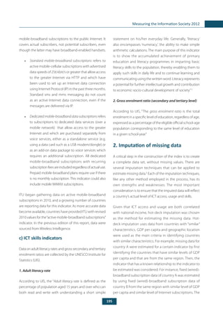 195
Measuring the Information Society 2012
mobile-broadband subscriptions to the public Internet. It
covers actual subscribers, not potential subscribers, even
though the latter may have broadband-enabled handsets.
•	 Standard mobile-broadband subscriptions refers to
active mobile-cellular subscriptions with advertised
data speeds of 256 kbit/s or greater that allow access
to the greater Internet via HTTP and which have
been used to set up an Internet data connection
using Internet Protocol (IP) in the past three months.
Standard sms and mms messaging do not count
as an active Internet data connection, even if the
messages are delivered via IP.
•	 Dedicatedmobile-broadbanddatasubscriptions refers
to subscriptions to dedicated data services (over a
mobile network) that allow access to the greater
Internet and which are purchased separately from
voice services, either as a standalone service (e.g.
using a data card such as a USB modem/dongle) or
as an add-on data package to voice services which
requires an additional subscription. All dedicated
mobile-broadband subscriptions with recurring
subscriptionfeesareincludedregardlessofactualuse.
Prepaid mobile-broadband plans require use if there
is no monthly subscription. This indicator could also
include mobile WiMAX subscriptions.
ITU began gathering data on active mobile-broadband
subscriptions in 2010, and a growing number of countries
are reporting data for this indicator. As more accurate data
become available, countries have provided ITU with revised
2010 values for the“active mobile-broadband subscriptions”
indicator. In the previous edition of this report, data were
sourced from Wireless Intelligence.
c) ICT skills indicators
Data on adult literacy rates and gross secondary and tertiary
enrolment ratios are collected by the UNESCO Institute for
Statistics (UIS).
1. Adult literacy rate
According to UIS, the “Adult literacy rate is defined as the
percentage of population aged 15 years and over who can
both read and write with understanding a short simple
statement on his/her everyday life. Generally, ‘literacy’
also encompasses ‘numeracy’, the ability to make simple
arithmetic calculations. The main purpose of this indicator
is to show the accumulated achievement of primary
education and literacy programmes in imparting basic
literacy skills to the population, thereby enabling them to
apply such skills in daily life and to continue learning and
communicating using the written word. Literacy represents
a potential for further intellectual growth and contribution
to economic-socio-cultural development of society.”5
2. Gross enrolment ratio (secondary and tertiary level)
According to UIS, “The gross enrolment ratio is the total
enrolment in a specific level of education, regardless of age,
expressed as a percentage of the eligible official school-age
population corresponding to the same level of education
in a given school-year.”
2. Imputation of missing data
A critical step in the construction of the index is to create
a complete data set, without missing values. There are
several imputation techniques that can be applied to
estimate missing data.6
Each of the imputation techniques,
like any other method employed in the process, has its
own strengths and weaknesses. The most important
consideration is to ensure that the imputed data will reflect
a country’s actual level of ICT access, usage and skills.
Given that ICT access and usage are both correlated
with national income, hot-deck imputation was chosen
as the method for estimating the missing data. Hot-
deck imputation uses data from countries with “similar”
characteristics. GDP per capita and geographic location
were used as the main criteria in identifying countries
with similar characteristics. For example, missing data for
country A were estimated for a certain indicator by first
identifying the countries that have similar levels of GDP
per capita and that are from the same region. Then, the
indicator that has a known relationship to the indicator to
be estimated was considered. For instance, fixed (wired)-
broadband subscription data of country A was estimated
by using fixed (wired)-broadband subscription data of
country B from the same region with similar level of GDP
per capita and similar level of Internet subscriptions. The
 