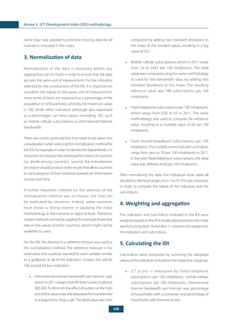196
Annex 1. ICT Development Index (IDI) methodology
same logic was applied to estimate missing data for all
indicators included in the index.
3. Normalization of data
Normalization of the data is necessary before any
aggregation can be made in order to ensure that the data
set uses the same unit of measurement. For the indicators
selected for the construction of the IDI, it is important to
transform the values to the same unit of measurement,
since some of them are expressed as a percentage of the
population or of households, whereby the maximum value
is 100, while other indicators (although also expressed
as a percentage) can have values exceeding 100, such
as mobile-cellular subscriptions or international Internet
bandwidth.
There are certain particularities that need to be taken into
consideration when selecting the normalization method for
theIDI.Forexample,inordertoidentifythedigitaldivide,itis
important to measure the relative performance of countries
(i.e. divide among countries). Second, the normalization
procedureshouldproduceindexresultsthatallowcountries
to track progress of their evolution towards an information
society over time.
A further important criterion for the selection of the
normalization method was to choose one that can
be replicated by countries. Indeed, some countries
have shown a strong interest in applying the index
methodology at the national or regional level. Therefore,
certain methods cannot be applied, for example those that
rely on the values of other countries, which might not be
available to users.
For the IDI, the distance to a reference measure was used as
the normalization method. The reference measure is the
ideal value that could be reached for each variable (similar
to a goalpost). In all of the indicators chosen, this will be
100, except for four indicators:
•	 International Internet bandwidth per Internet user,
which in 2011 ranges from 89 (bits/s/user) to almost
965 000.To diminish the effect of outliers at the high
endofthevaluescale,thedatawerefirsttransformed
to a logarithmic (log) scale.The ideal value was then
computed by adding two standard deviations to
the mean of the rescaled values, resulting in a log
value of 5.61.
•	 Mobile-cellular subscriptions, which in 2011 range
from 2.6 to 243.5 per 100 inhabitants. The ideal
value was computed using the same methodology
as used for the bandwidth data, by adding two
standard deviations to the mean. The resulting
reference value was 180 subscriptions per 100
inhabitants.
•	 Fixed-telephone subscriptions per 100 inhabitants,
which range from 0.05 to 63 in 2011. The same
methodology was used to compute the reference
value, resulting in a rounded value of 60 per 100
inhabitants.
•	 Fixed (wired)-broadband subscriptions per 100
inhabitants.This is a fairly recent indicator and values
range from zero to 39 per 100 inhabitants in 2011.
In line with fixed-telephone subscriptions, the ideal
value was defined at 60 per 100 inhabitants.
After normalizing the data, the individual series were all
rescaled to identical ranges, from 1 to 10.This was necessary
in order to compare the values of the indicators and the
sub-indices.
4. Weighting and aggregation
The indicators and sub-indices included in the IDI were
weightedbasedonthePCAresultsobtainedwhentheindex
was first computed.7
Annex Box 1.1 presents the weights for
the indicators and sub-indices.
5. Calculating the IDI
Sub-indices were computed by summing the weighted
valuesoftheindicatorsincludedintherespectivesubgroup.
•	 ICT access is measured by fixed-telephone
subscriptions per 100 inhabitants, mobile-cellular
subscriptions per 100 inhabitants, international
Internet bandwidth per Internet user, percentage
of households with a computer and percentage of
households with Internet access.
 