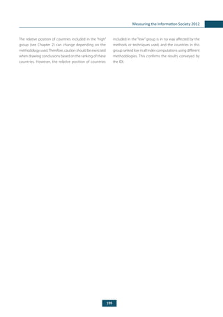 199
Measuring the Information Society 2012
The relative position of countries included in the “high”
group (see Chapter 2) can change depending on the
methodology used.Therefore, caution should be exercised
when drawing conclusions based on the ranking of these
countries. However, the relative position of countries
included in the “low” group is in no way affected by the
methods or techniques used, and the countries in this
group ranked low in all index computations using different
methodologies. This confirms the results conveyed by
the IDI.
 