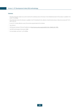 200
Annex 1. ICT Development Index (IDI) methodology
Endnotes
1
	 Principal component analysis was used to examine the underlying nature of the data. A more detailed description of the analysis is available in the
Annex 1 ITU (2009a).
2
	 More information about the indicators is available in the ITU‘Handbook for the collection of administrative data on telecommunications/ICT’2011,
see ITU (2011a).
3
	 In the 2011 ITU data-collection survey, 59 economies reported data for this indicator.
4
	 See endnote 2.
5
	 UIS‘Education Indicators: Technical Guidelines’, see http://www.uis.unesco.org/ev.php?ID=5202_201&ID2=DO_TOPIC.
6
	 See OECD and European Commission (2008).
7
	 For more details, see Annex 1 to ITU (2009a).
 