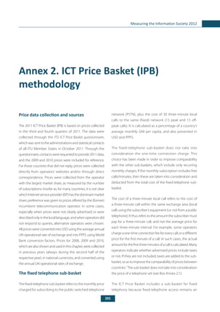 201
Measuring the Information Society 2012
Annex 2. ICT Price Basket (IPB)
methodology
Price data collection and sources
The 2011 ICT Price Basket (IPB) is based on prices collected
in the third and fourth quarters of 2011. The data were
collected through the ITU ICT Price Basket questionnaire,
whichwassenttotheadministrationsandstatisticalcontacts
of all ITU Member States in October 2011. Through the
questionnaire,contactswererequestedtoprovide2011data,
and the 2009 and 2010 prices were included for reference.
For those countries that did not reply, prices were collected
directly from operators’ websites and/or through direct
correspondence. Prices were collected from the operator
with the largest market share, as measured by the number
of subscriptions. Insofar as, for many countries, it is not clear
whichInternetserviceprovider(ISP)hasthedominantmarket
share, preference was given to prices offered by the (former)
incumbent telecommunication operator. In some cases,
especially when prices were not clearly advertised or were
describedonlyinthelocallanguage,andwhenoperatorsdid
not respond to queries, alternative operators were chosen.
All priceswereconvertedintoUSDusingtheaverageannual
UN operational rate of exchange and into PPP$ using World
Bank conversion factors. Prices for 2008, 2009 and 2010,
whicharealsoshownandusedinthischapter,werecollected
in previous years (always during the second half of the
respective year), in national currencies, and converted using
the annual UN operational rates of exchange.
The fixed telephone sub-basket
The fixed-telephone sub-basket refers to the monthly price
charged for subscribing to the public switched telephone
network (PSTN), plus the cost of 30 three-minute local
calls to the same (fixed) network (15 peak and 15 off-
peak calls). It is calculated as a percentage of a country’s
average monthly GNI per capita, and also presented in
USD and PPP$.
The fixed-telephone sub-basket does not take into
consideration the one-time connection charge. This
choice has been made in order to improve comparability
with the other sub-baskets, which include only recurring
monthly charges. If the monthly subscription includes free
calls/minutes, then these are taken into consideration and
deducted from the total cost of the fixed-telephone sub-
basket.
The cost of a three-minute local call refers to the cost of
a three-minute call within the same exchange area (local
call) using the subscriber’s equipment (i.e. not from a public
telephone). It thus refers to the amount the subscriber must
pay for a three-minute call, and not the average price for
each three-minute interval. For example, some operators
chargeaone-timeconnectionfeeforeverycall,oradifferent
price for the first minute of a call. In such cases, the actual
amountforthefirstthreeminutesofacalliscalculated.Many
operators indicate whether advertised prices include taxes
or not. If they are not included, taxes are added to the sub-
basket,soastoimprovethecomparabilityofpricesbetween
countries.1
The sub-basket does not take into consideration
the price of a telephone set (see Box Annex 2.1).
The ICT Price Basket includes a sub-basket for fixed
telephony because fixed-telephone access remains an
 
