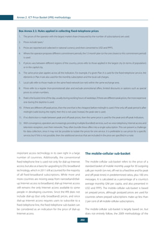 202
Annex 2. ICT Price Basket (IPB) methodology
	
Box Annex 2.1: Rules applied in collecting fixed-telephone prices
1.	 The prices of the operator with the largest market share (measured by the number of subscriptions) are used.
2.	 Prices include taxes.2
3.	 Prices are reported and collected in national currency and then converted to USD and PPP$.
4.	 Where the operator proposes different commitment periods, the 12-month plan (or the one closest to this commitment period)
is used.
5.	 If prices vary between different regions of the country, prices refer to those applied in the largest city (in terms of population)
or in the capital city.
6.	 The same price plan applies across all the indicators. For example, if a given Plan A is used for the fixed-telephone service, the
elements in Plan A are also used for the monthly subscription and the local-call charges.
7.	 Local calls refer to those made on the same fixed network (on-net) within the same exchange area.
8.	 Prices refer to a regular (non-promotional) plan and exclude promotional offers, limited discounts or options such as special
prices to certain numbers.
9.	 Peak is the busiest time of the day, usually during working hours of weekdays. If there are different peak prices, the most expensive
one during the daytime is used.
10.	 If there are different off-peak prices, then the one that is the cheapest before midnight is used. If the only off-peak period is after
midnight (valid during the night), then this is not used. Instead, the peak rate is used.
11.	 If no distinction is made between peak and off-peak prices, then the same price is used for the peak and off-peak indicators.
12.	 With convergence, operators are increasingly providing multiple (bundled) services, such as voice telephony, Internet access and
television reception, over their networks. They often bundle these offers into a single subscription. This can present a challenge
for data collection, since it may not be possible to isolate the prices for one service. It is preferable to use prices for a specific
service; but if this is not possible, then the additional services that are included in the price are specified in a note.
important access technology in its own right in a large
number of countries. Additionally, the conventional
fixed-telephone line is used not only for dial-up Internet
access, but also as a basis for upgrading to DSL broadband
technology, which in 2011 still accounted for the majority
of all fixed-broadband subscriptions. While more and
more countries are moving away from narrowband/dial-
up Internet access to broadband, dial-up Internet access
still remains the only Internet access available to some
people in developing countries. Since the IPB does not
include dial-up (but only broadband) prices, and since
dial-up Internet access requires users to subscribe to a
fixed-telephone line, the fixed-telephone sub-basket can
be considered as an indication for the price of dial-up
Internet access.
The mobile-cellular sub-basket
The mobile-cellular sub-basket refers to the price of a
standard basket of mobile monthly usage for 30 outgoing
calls per month (on-net, off-net to a fixed line and for peak
and off-peak times) in predetermined ratios, plus 100 sms
messages. It is calculated as a percentage of a country’s
average monthly GNI per capita, and also presented in
USD and PPP$. The mobile-cellular sub-basket is based
on prepaid prices, although postpaid prices are used for
countries where prepaid subscriptions make up less than
2 per cent of all mobile-cellular subscriptions.
The mobile-cellular sub-basket is largely based on, but
does not entirely follow, the 2009 methodology of the
 