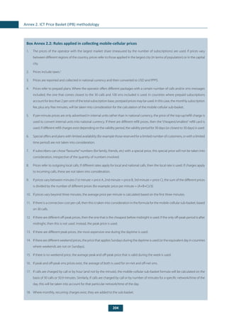 204
Annex 2. ICT Price Basket (IPB) methodology
	
Box Annex 2.2: Rules applied in collecting mobile-cellular prices
1.	 The prices of the operator with the largest market share (measured by the number of subscriptions) are used. If prices vary
between different regions of the country, prices refer to those applied in the largest city (in terms of population) or in the capital
city.
2.	 Prices include taxes.5
3.	 Prices are reported and collected in national currency and then converted to USD and PPP$.
4.	 Prices refer to prepaid plans. Where the operator offers different packages with a certain number of calls and/or sms messages
included, the one that comes closest to the 30 calls and 100 sms included is used. In countries where prepaid subscriptions
account for less than 2 per cent of the total subscription base, postpaid prices may be used. In this case, the monthly subscription
fee, plus any free minutes, will be taken into consideration for the calculation of the mobile-cellular sub-basket.
5.	 If per-minute prices are only advertised in internal units rather than in national currency, the price of the top-up/refill charge is
used to convert internal units into national currency. If there are different refill prices, then the “cheapest/smallest“ refill card is
used. If different refill charges exist depending on the validity period, the validity period for 30 days (or closest to 30 days) is used.
6.	 Special offers and plans with limited availability (for example those reserved for a limited number of customers, or with a limited
time period) are not taken into consideration.
7.	 If subscribers can chose“favourite”numbers (for family, friends, etc) with a special price, this special price will not be taken into
consideration, irrespective of the quantity of numbers involved.
8.	 Prices refer to outgoing local calls. If different rates apply for local and national calls, then the local rate is used. If charges apply
to incoming calls, these are not taken into consideration.
9.	 If prices vary between minutes (1st minute = price A, 2nd minute = price B, 3rd minute = price C), the sum of the different prices
is divided by the number of different prices (for example: price per minute = (A+B+C)/3).
10.	 If prices vary beyond three minutes, the average price per minute is calculated based on the first three minutes.
11.	 If there is a connection cost per call, then this is taken into consideration in the formula for the mobile-cellular sub-basket, based
on 30 calls.
12.	 If there are different off-peak prices, then the one that is the cheapest before midnight is used. If the only off-peak period is after
midnight, then this is not used. Instead, the peak price is used.
13.	 If there are different peak prices, the most expensive one during the daytime is used.
14.	 If there are different weekend prices, the price that applies Sundays during the daytime is used (or the equivalent day in countries
where weekends are not on Sundays).
15.	 If there is no weekend price, the average peak and off-peak price that is valid during the week is used.
16.	 If peak and off-peak sms prices exist, the average of both is used for on-net and off-net sms.
17.	 If calls are charged by call or by hour (and not by the minute), the mobile-cellular sub-basket formula will be calculated on the
basis of 30 calls or 50.9 minutes. Similarly, if calls are charged by call or by number of minutes for a specific network/time of the
day, this will be taken into account for that particular network/time of the day.
18.	 Where monthly, recurring charges exist, they are added to the sub-basket.
 