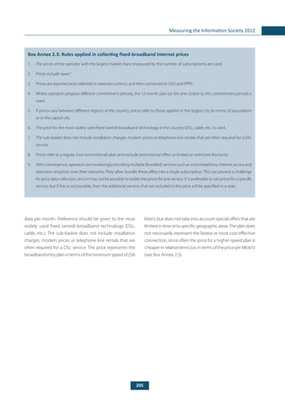 205
Measuring the Information Society 2012
data per month. Preference should be given to the most
widely used fixed (wired)-broadband technology (DSL,
cable, etc.). The sub-basket does not include installation
charges, modem prices or telephone-line rentals that are
often required for a DSL service. The price represents the
broadbandentryplanintermsoftheminimumspeedof256
	
Box Annex 2.3: Rules applied in collecting fixed-broadband Internet prices
1.	 The prices of the operator with the largest market share (measured by the number of subscriptions) are used.
2.	 Prices include taxes.6
3.	 Prices are reported and collected in national currency and then converted to USD and PPP$.
4.	 Where operators propose different commitment periods, the 12-month plan (or the one closest to this commitment period) is
used.
5.	 If prices vary between different regions of the country, prices refer to those applied in the largest city (in terms of population)
or in the capital city.
6.	 The price for the most widely used fixed (wired)-broadband technology in the country (DSL, cable, etc.) is used.
7.	 The sub-basket does not include installation charges, modem prices or telephone-line rentals that are often required for a DSL
service.
8.	 Prices refer to a regular (non-promotional) plan and exclude promotional offers or limited or restricted discounts.
9.	 With convergence, operators are increasingly providing multiple (bundled) services such as voice telephony, Internet access and
television reception over their networks. They often bundle these offers into a single subscription. This can present a challenge
for price data collection, since it may not be possible to isolate the prices for one service. It is preferable to use prices for a specific
service; but if this is not possible, then the additional services that are included in the price will be specified in a note.
kbit/s, but does not take into account special offers that are
limitedintimeortospecificgeographicareas.Theplandoes
not necessarily represent the fastest or most cost-effective
connection, since often the price for a higher-speed plan is
cheaperinrelativeterms(i.e.intermsofthepriceperMbit/s)
(see Box Annex 2.3).
 