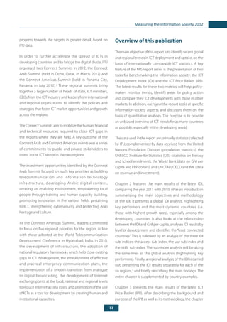 11
Measuring the Information Society 2012
Overview of this publication
The main objective of this report is to identify recent global
and regional trends in ICT deployment and uptake, on the
basis of internationally comparable ICT statistics. A key
feature of the MIS report series is the presentation of two
tools for benchmarking the information society: the ICT
Development Index (IDI) and the ICT Price Basket (IPB).
The latest results for these two metrics will help policy-
makers monitor trends, identify areas for policy action
and compare their ICT developments with those in other
markets. In addition, each year the report looks at specific
information-society aspects and discusses them on the
basis of quantitative analyses. The purpose is to provide
an unbiased overview of ICT trends for as many countries
as possible, especially in the developing world.
The data used in the report are primarily statistics collected
by ITU, complemented by data received from the United
Nations Population Division (population statistics), the
UNESCO Institute for Statistics (UIS) (statistics on literacy
and school enrolment), the World Bank (data on GNI per
capita and PPP dollars), and UNCTAD, OECD and IMF (data
on revenue and investment).
Chapter 2 features the main results of the latest IDI,
comparing the year 2011 with 2010. After an introduction
summarizing the main objectives and methodology
of the IDI, it presents a global IDI analysis, highlighting
key performers and the most dynamic countries (i.e.
those with highest growth rates), especially among the
developing countries. It also looks at the relationship
between the IDI and GNI per capita, analyses IDI results by
level of development and identifies the “least connected
countries”. This is followed by an analysis of the three IDI
sub-indices: the access sub-index, the use sub-index and
the skills sub-index. The sub-index analysis will be along
the same lines as the global analysis (highlighting key
performers). Finally, a regional analysis of the IDI is carried
out, presenting the IDI results separately for each of the
six regions,3
and briefly describing the main findings. The
entire chapter is supplemented by country examples.
Chapter 3 presents the main results of the latest ICT
Price Basket (IPB). After describing the background and
purpose of the IPB as well as its methodology, the chapter
progress towards the targets in greater detail, based on
ITU data.
In order to further accelerate the spread of ICTs in
developing countries and to bridge the digital divide, ITU
organized two Connect Summits in 2012, the Connect
Arab Summit (held in Doha, Qatar, in March 2012) and
the Connect Americas Summit (held in Panama City,
Panama, in July 2012).2
These regional summits bring
together a large number of heads of state, ICT ministers,
CEOs from the ICT industry and leaders from international
and regional organizations to identify the policies and
strategies that foster ICT market opportunities and growth
across the regions.
The Connect Summits aim to mobilize the human, financial
and technical resources required to close ICT gaps in
the regions where they are held. A key outcome of the
Connect Arab and Connect Americas events was a series
of commitments by public and private stakeholders to
invest in the ICT sector in the two regions.
The investment opportunities identified by the Connect
Arab Summit focused on such key priorities as building
telecommunication and information technology
infrastructure, developing Arabic digital content,
creating an enabling environment, empowering local
people through training and human capacity building,
promoting innovation in the various fields pertaining
to ICT, strengthening cybersecurity and protecting Arab
heritage and culture.
At the Connect Americas Summit, leaders committed
to focus on five regional priorities for the region, in line
with those adopted at the World Telecommunication
Development Conference in Hyderabad, India, in 2010:
the development of infrastructure, the adoption of
national regulatory frameworks which help close existing
gaps in ICT development, the establishment of effective
and practical emergency communication plans, the
implementation of a smooth transition from analogue
to digital broadcasting, the development of Internet
exchange points at the local, national and regional levels
to reduce Internet access costs, and promotion of the use
of ICTs as a tool for development by creating human and
institutional capacities.
 