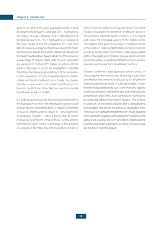 12
Chapter 1. Introduction
terms of revenue, before focusing specially on the mobile
market. It illustrates the weight of the telecom sector in
the economy, identifies recent changes in this regard,
and shows the emerging weight of the mobile sector.
The chapter then goes on to analyse investment trends
in the sector, in respect of both total telecom investment
as well as foreign direct investment. It also shows global
shifts in this regard, and compares revenue and investment
trends.The analysis is supplemented with concrete country
examples, particularly from developing countries.
Chapter 5 presents a new approach, which consists in
measuring the information society by looking at subscribed
and effective telecommunication capacity, to complement
traditional approaches based on subscription data. It shows
that technological advances, such as the improved capacity
of devices to transmit and receive data and enhanced data
compression algorithms, have contributed significantly
to increasing telecommunication capacity. The analysis
is based on 30 telecommunication and 12 broadcasting
technologies, and covers the period of digitization from
1986to2010.Ithighlightsthedifferencesinresultsobtained
whencomparingcapacitywithsubscriptionnumbersatthe
global level, as well as between developed and developing
countries,andmakessuggestionsforpolicyconclusionsthat
can be drawn from the analysis.
goes on to present the main aggregate trends in price
developments between 2008 and 2011, highlighting
the major changes globally and in developed and
developing countries. This is followed by an analysis of
the main results of the IPB, comparing 2011 and 2010
data. It includes an analysis of each sub-basket: the fixed-
telephone sub-basket, the mobile-cellular sub-basket and
the fixed-broadband sub-basket.While the IPB is shown as
a percentage of GNI per capita, data for each sub-basket
are also given in USD and PPP dollars. Countries with the
greatest decreases in prices are highlighted, especially
those from the developing world. Each of the six regions
is then analysed in turn, focusing particularly on mobile-
cellular and fixed-broadband prices. Finally, the chapter
provides a new analysis of mobile-broadband prices,
based on the 2011 pilot data-collection exercise for mobile
broadband carried out by ITU.
ICT and telecommunication infrastructure deployment is
the foundation on which the information society is built
and can flourish. Monitoring the ICT industry is therefore
critical to understanding future ICT developments.
Accordingly, Chapter 4 takes a closer look at recent
revenue and investment trends in the ICT sector, and the
telecommunication sector in particular. It first presents
an analysis of the total telecommunication market in
 