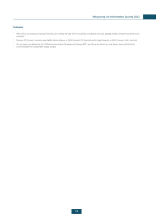 13
Measuring the Information Society 2012
Endnotes
1
	 PWC (2012):“according to industry estimates, 2012 will be the year when household broadband revenues, globally, finally overtake household voice
revenues”.
2
	 Previous ITU Connect Summits were held in Minsk, Belarus, in 2009 (Connect CIS Summit) and in Kigali, Rwanda, in 2007 (Connect Africa Summit).
3
	 The six regions as defined by the ITU Telecommunication Development Bureau (BDT) are: Africa, the Americas, Arab States, Asia and the Pacific,
Commonwealth of Independent States, Europe.
 