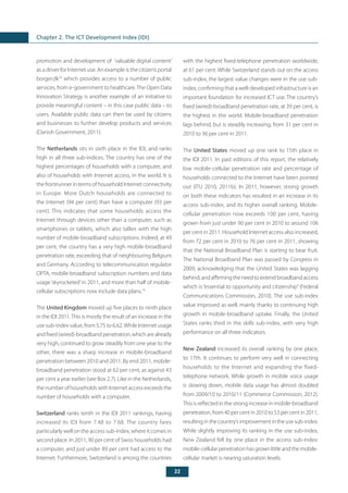 22
Chapter 2. The ICT Development Index (IDI)
promotion and development of ‘valuable digital content’
as a driver for Internet use. An example is the citizen’s portal
borger.dk14
which provides access to a number of public
services, from e-government to healthcare.The Open Data
Innovation Strategy is another example of an initiative to
provide meaningful content – in this case public data – to
users. Available public data can then be used by citizens
and businesses to further develop products and services
(Danish Government, 2011).
The Netherlands sits in sixth place in the IDI, and ranks
high in all three sub-indices. The country has one of the
highest percentages of households with a computer, and
also of households with Internet access, in the world. It is
the frontrunner in terms of household Internet connectivity
in Europe. More Dutch households are connected to
the Internet (94 per cent) than have a computer (93 per
cent). This indicates that some households access the
Internet through devices other than a computer, such as
smartphones or tablets, which also tallies with the high
number of mobile-broadband subscriptions. Indeed, at 49
per cent, the country has a very high mobile-broadband
penetration rate, exceeding that of neighbouring Belgium
and Germany. According to telecommunication regulator
OPTA, mobile-broadband subscription numbers and data
usage‘skyrocketed’in 2011, and more than half of mobile-
cellular subscriptions now include data plans.15
The United Kingdom moved up five places to ninth place
in the IDI 2011.This is mostly the result of an increase in the
use sub-index value, from 5.75 to 6.62.While Internet usage
and fixed (wired)-broadband penetration, which are already
very high, continued to grow steadily from one year to the
other, there was a sharp increase in mobile-broadband
penetration between 2010 and 2011. By end 2011, mobile-
broadband penetration stood at 62 per cent, as against 43
per cent a year earlier (see Box 2.7). Like in the Netherlands,
the number of households with Internet access exceeds the
number of households with a computer.
Switzerland ranks tenth in the IDI 2011 rankings, having
increased its IDI from 7.48 to 7.68. The country fares
particularly well on the access sub-index, where it comes in
second place. In 2011, 90 per cent of Swiss households had
a computer, and just under 89 per cent had access to the
Internet. Furthermore, Switzerland is among the countries
with the highest fixed-telephone penetration worldwide,
at 61 per cent. While Switzerland stands out on the access
sub-index, the largest value changes were in the use sub-
index, confirming that a well-developed infrastructure is an
important foundation for increased ICT use. The country’s
fixed (wired)-broadband penetration rate, at 39 per cent, is
the highest in the world. Mobile-broadband penetration
lags behind, but is steadily increasing, from 31 per cent in
2010 to 36 per cent in 2011.
The United States moved up one rank to 15th place in
the IDI 2011. In past editions of this report, the relatively
low mobile-cellular penetration rate and percentage of
households connected to the Internet have been pointed
out (ITU 2010, 2011b). In 2011, however, strong growth
on both these indicators has resulted in an increase in its
access sub-index, and its higher overall ranking. Mobile-
cellular penetration now exceeds 100 per cent, having
grown from just under 90 per cent in 2010 to around 106
per cent in 2011. Household Internet access also increased,
from 72 per cent in 2010 to 76 per cent in 2011, showing
that the National Broadband Plan is starting to bear fruit.
The National Broadband Plan was passed by Congress in
2009, acknowledging that the United States was lagging
behind,andaffirmingtheneedtoextendbroadbandaccess
which is “essential to opportunity and citizenship”(Federal
Communications Commission, 2010). The use sub-index
value improved as well, mainly thanks to continuing high
growth in mobile-broadband uptake. Finally, the United
States ranks third in the skills sub-index, with very high
performance on all three indicators.
New Zealand increased its overall ranking by one place,
to 17th. It continues to perform very well in connecting
households to the Internet and expanding the fixed-
telephone network. While growth in mobile voice usage
is slowing down, mobile data usage has almost doubled
from 2009/10 to 2010/11 (Commerce Commission, 2012).
This is reflected in the strong increase in mobile-broadband
penetration, from 40 per cent in 2010 to 53 per cent in 2011,
resultinginthecountry’simprovementintheusesub-index.
While slightly improving its ranking in the use sub-index,
New Zealand fell by one place in the access sub-index:
mobile-cellularpenetrationhasgrownlittleandthemobile-
cellular market is nearing saturation levels.
 