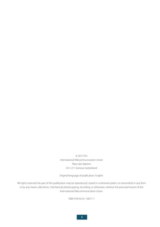 ii
© 2012 ITU
International Telecommunication Union
Place des Nations
CH-1211 Geneva Switzerland
Original language of publication: English.
All rights reserved. No part of this publication may be reproduced, stored in a retrieval system, or transmitted in any form
or by any means, electronic, mechanical, photocopying, recording, or otherwise, without the prior permission of the
International Telecommunication Union.
ISBN 978-92-61-14071-7
 