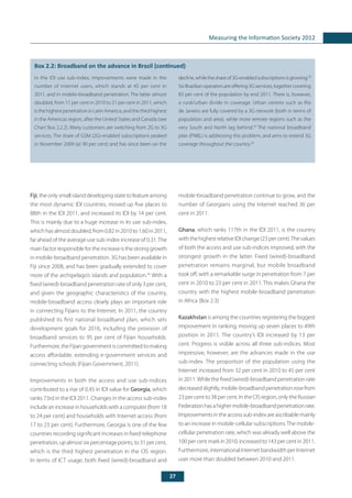 27
Measuring the Information Society 2012
	
Box 2.2: Broadband on the advance in Brazil (continued)
Fiji, the only small island developing state to feature among
the most dynamic IDI countries, moved up five places to
88th in the IDI 2011, and increased its IDI by 14 per cent.
This is mainly due to a huge increase in its use sub-index,
which has almost doubled, from 0.82 in 2010 to 1.60 in 2011,
far ahead of the average use sub-index increase of 0.31.The
main factor responsible for the increase is the strong growth
in mobile-broadband penetration. 3G has been available in
Fiji since 2008, and has been gradually extended to cover
more of the archipelago’s islands and population.34
With a
fixed (wired)-broadband penetration rate of only 3 per cent,
and given the geographic characteristics of the country,
mobile-broadband access clearly plays an important role
in connecting Fijians to the Internet. In 2011, the country
published its first national broadband plan, which sets
development goals for 2016, including the provision of
broadband services to 95 per cent of Fijian households.
Furthermore,theFijiangovernmentiscommittedtomaking
access affordable, extending e-government services and
connecting schools (Fijian Government, 2011).
Improvements in both the access and use sub-indices
contributed to a rise of 0.45 in IDI value for Georgia, which
ranks 73rd in the IDI 2011. Changes in the access sub-index
include an increase in households with a computer (from 18
to 24 per cent) and households with Internet access (from
17 to 23 per cent). Furthermore, Georgia is one of the few
countries recording significant increases in fixed-telephone
penetration, up almost six percentage points, to 31 per cent,
which is the third highest penetration in the CIS region.
In terms of ICT usage, both fixed (wired)-broadband and
mobile-broadband penetration continue to grow, and the
number of Georgians using the Internet reached 36 per
cent in 2011.
Ghana, which ranks 117th in the IDI 2011, is the country
with the highest relative IDI change (23 per cent).The values
of both the access and use sub-indices improved, with the
strongest growth in the latter. Fixed (wired)-broadband
penetration remains marginal, but mobile broadband
took off, with a remarkable surge in penetration from 7 per
cent in 2010 to 23 per cent in 2011. This makes Ghana the
country with the highest mobile-broadband penetration
in Africa (Box 2.3)
Kazakhstan is among the countries registering the biggest
improvement in ranking, moving up seven places to 49th
position in 2011. The country’s IDI increased by 13 per
cent. Progress is visible across all three sub-indices. Most
impressive, however, are the advances made in the use
sub-index. The proportion of the population using the
Internet increased from 32 per cent in 2010 to 45 per cent
in 2011.While the fixed (wired)-broadband penetration rate
decreasedslightly,mobile-broadbandpenetrationrosefrom
23 per cent to 38 per cent. In the CIS region, only the Russian
Federationhasahighermobile-broadbandpenetrationrate.
Improvementsintheaccesssub-indexareascribablemainly
to an increase in mobile-cellular subscriptions.The mobile-
cellular penetration rate, which was already well above the
100percentmarkin2010,increasedto143percentin2011.
Furthermore, international Internet bandwidth per Internet
user more than doubled between 2010 and 2011.
In the IDI use sub-index, improvements were made in the
number of Internet users, which stands at 45 per cent in
2011, and in mobile-broadband penetration. The latter almost
doubled, from 11 per cent in 2010 to 21 per cent in 2011, which
is the highest penetration in Latin America, and the third highest
in the Americas region, after the United States and Canada (see
Chart Box 2.2.2). Many customers are switching from 2G to 3G
services. The share of GSM (2G)-enabled subscriptions peaked
in November 2009 (at 90 per cent) and has since been on the
decline,whiletheshareof3G-enabledsubscriptionsisgrowing.28
Six Brazilian operators are offering 3G services, together covering
83 per cent of the population by end 2011. There is, however,
a rural/urban divide in coverage. Urban centres such as Rio
de Janeiro are fully covered by a 3G network (both in terms of
population and area), while more remote regions such as the
very South and North lag behind.29
The national broadband
plan (PNBL) is addressing this problem, and aims to extend 3G
coverage throughout the country.30
 