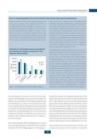 39
Measuring the Information Society 2012
	
Box 2.5: Hong Kong (China): Asia and the Pacific’s high-density, high-speed broadband hub
For the second year in a row, Hong Kong (China) ranks first
in the access sub-index, with an impressive value of 9.21.
Its international Internet bandwidth per Internet user is
the highest of all economies included in the IDI (see Chart
Box 2.5). Hong Kong (China)’s regulator has made it a policy
priority to attract new submarine cables.46
The city state
already stands out in international comparison and is poised
to hold onto its outstanding position with the landing of a
tenth submarine cable, the Asia Submarine-cable Express
(ASE), by end 2012. According to OFCA, the landing of ACE
“will further strengthen our [Hong Kong (China)’s] position
as the telecommunications and Internet hub in the Asia
Pacific region”.47
Broadband infrastructure does not stop at
the landing stations. According to OFCA, fibre-to-the-home/
building household penetration stood at 45 per cent in
February 2012.48
Even though this already represents one of
the highest rates worldwide, further measures are being taken
to increase penetration. A registration scheme for residential
buildings was started in late 2010 to take stock of buildings
connected, in combination with a promotional campaign to
further increase public awareness of FTTH.49
A highly developed broadband infrastructure, low prices and a
high level of competition (185 ISPs were licensed as of February
2012) resulted in a fixed (wired)-broadband penetration of 32
per cent in 2011, one of the highest rates worldwide. Mobile-
broadband penetration has seen impressive growth, from 39
per cent in 2010 to 52 per cent in 2011. The city state is home
to four 3G operators employing a variety of mobile-broadband
technologies(includingHSDPA,HSPA+andW-CDMA).LTEisbeing
graduallydeployedbythreeoperators,whichwillfurtherincrease
the speed and quality of mobile-broadband services.50
In order
to sustain market growth, OFCA works with mobile-broadband
operators to publish service performance statistics “covering
aspects related to network reliability, service restoration time,
customer hotline performance, customer complaint handling
andtechnicalperformance.”51
Furthermore,theOFCABroadband
Performance Test has been developed, allowing customers to
measurefixed-andmobile-broadbandperformanceandspeeds.52
Chart Box 2.5: International Internet bandwidth
per Internet user, top five economies for this
indicator, 2010 and 2011
Source: 	ITU World Telecommunication/ICT Indicators database.
The most dynamic countries in terms of the access sub-
index are all developing countries (with the exception of
Belarus), many ranked low in the IDI. Most notably, the top
ten most dynamic countries in terms of the access sub-
index include the African LDCs Uganda and Rwanda, as well
as the Arab LDC Mauritania. Whereas top IDI performers
already have a highly developed ICT infrastructure, many
developing countries are building and enhancing ICT
readiness, which will eventually also lead to increases in
ICT use and impact.
The number of mobile-cellular subscriptions continued to
grow at double-digit rates in almost 60 of the economies
included in the IDI. The biggest growth is taking place in
developing countries, with Namibia showing one of the
highest increases, reaching 105 per cent penetration by end
2011.53
Other African countries with high mobile-cellular
growth rates include Botswana and South Africa, where
penetration has passed the 100 per cent mark, and Uganda,
wherepenetrationstandsat48percentin2011.Penetration
rates in developed countries are stagnating, most countries
having reached saturation levels. By end 2011, mobile-
cellular penetration had already moved beyond 100 per
cent in 83 countries (out of 155 included in the IDI), and in
a total of 132 countries it has passed the 50 per cent mark.
International Internet bandwidth per Internet user
continues to increase in most countries. As mentioned
0
200'000
400'000
600'000
800'000
1'000'000
2010
2011
Bit/s/user
HongKong,
ChinaSt.Vincentand
the
Grenadines
Sinpagore
Iceland
Sw
eden
 