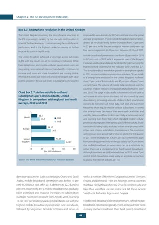 44
Chapter 2. The ICT Development Index (IDI)
	
Box 2.7: Smartphone revolution in the United Kingdom
The United Kingdom is among the most dynamic countries in
the IDI, improving its ranking by five places to ninth position. It
is one of the few developed countries among the most dynamic
performers, and is the highest ranked economy to further
improve its position significantly.
The United Kingdom achieved a very high access sub-index
(8.47), with top results on all its constituent indicators. While
fixed-telephone and mobile-cellular penetration rates are
stagnating, international Internet bandwidth continues to
increase and more and more households are coming online.
Whereastheaccesssub-indexonlyshowsminorgains(0.14value
points), growth in the use sub-index is outstanding.The country
improveditsusesub-indexby0.87,almostthreetimestheglobal
average progression. Fixed (wired)-broadband penetration,
already at very high levels, further increased from 31 per cent
to 33 per cent, while the percentage of Internet users went up
four percentage points to 82 per cent between 2010 and 2011.
Mobile-broadband penetration rose from 43 per cent in 2010
to 62 per cent in 2011, which represents one of the biggest
increases worldwide and places the United Kingdom among the
highest ranked countries for this indicator (see Chart Box 2.7).
This is explained by a remarkable growth in smartphone uptake
in 2011, prompting telecommunication regulator Ofcom to talk
of a “smartphone revolution” in the United Kingdom. No fewer
than 27 per cent of British adults and 47 per cent of teens56
own
a smartphone. The volume of mobile data transferred over the
country’s mobile networks increased fortyfold between 2007
and 2010. The surge in data traffic is however not only due to
an increase in subscription numbers, but also caused by users
downloading increasing amounts of data. In fact, smartphone
owners do not only use more data, but text and call more
frequently than regular mobile-cellular subscribers. It seems
that smartphones, because of their enhanced capabilities and
mobility, take on a different role in users’daily activities and social
and working lives from that which standard mobile-cellular
phones and computers were able to play. Of British adults, 37 per
cent admit to being highly addicted to their smartphones, while
60 per cent of teens subscribe to that statement.The revolution
will continue, since almost half of phones sold in the first quarter
of 2011 were smartphones (Ofcom, 2011a). Furthermore, apart
from providing connectivity on the go, a study by Ofcom shows
that mobile broadband, in some cases, can be a substitute for,
rather than just a complement to, fixed (wired) broadband.
Although numbers are (still) relatively low, in 2011 some 7 per
cent of British households relied solely on a mobile connection
to access the Internet (Ofcom, 2011b).
Chart Box 2.7: Active mobile-broadband
subscriptions per 100 inhabitants, United
Kingdom in comparison with regional and world
average, 2010 and 2011
Source: 	ITU World Telecommunication/ICT Indicators database.
62.27
36.5
15.7
43.19
28.17
11.2
0 20 40 60 80
United
Kingdom
Europe
World
Per 100 inhabitants
2010
2011
developing countries such as Azerbaijan, Ghana and Saudi
Arabia, mobile-broadband penetration was below 10 per
cent in 2010, but took off in 2011, climbing to 22, 23 and 40
percent,respectively.InFiji,mobilebroadbandhasgradually
been extended and massive increases in subscription
numbers have been recorded from 2010 to 2011, reaching
16 per cent penetration. Macao (China) stands out with the
highest mobile-broadband penetration rate worldwide,
followed by Singapore, Republic of Korea and Japan, as
well as a number of Northern European countries (Sweden,
Finland and Denmark).There are, however, several countries
that have not (yet) launched 3G services commercially and
have thus seen their use sub-index rank fall; these include
Saint Lucia, Barbados, Algeria and Guyana.
Fixed(wired)-broadbandpenetrationremainsbehindmobile-
broadbandpenetrationglobally.Therearenowalmosttwice
as many mobile-broadband than fixed (wired)-broadband
 