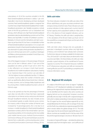 45
Measuring the Information Society 2012
subscriptions. In 50 of the countries included in the IDI,
fixed (wired)-broadband penetration is below 1 per cent.
Especially in low-income developing and least developed
countries, fixed (wired)-broadband uptake is marginal. Few
countrieshaveahigherfixed(wired)-broadbandthanmobile-
broadband penetration rate. Notable exceptions include
some of the IDI top performers such as Switzerland and
Norway, which all boast very high fixed (wired)-broadband
penetrationrates,butalsodevelopingcountriessuchasChina,
Mexico and Seychelles. A number of Caribbean countries –
Barbados, St. Vincent and the Grenadines and Saint Lucia –
have not yet launched 3G, but have a considerable number
of fixed (wired)-broadband subscriptions (12 to 22 per cent
penetration).Growthinfixed(wired)-broadbandpenetration
wasobservedinEcuador,wherepenetrationdoubledfrom2
per cent in 2010 to 4 per cent in 2011, as well as in Azerbaijan
andBelarus,wherepenetrationexceeded10and20percent,
respectively, by end 2011.
One of the biggest increases in the percentage of Internet
users can be seen in Bahrain, where 77 per cent of the
population are online, up from 55 per cent in 2010. This
is also reflected in an increase in both fixed (wired)-
broadband and mobile-broadband subscriptions, leading
to an impressive leap in the country’s use sub-index of
1.40, the highest increase worldwide (see Box 2.1). Belarus
is another country where the number of Internet users
went up significantly, albeit at lower levels than in Bahrain.
In many countries, such as Georgia, Malta, Kazakhstan and
Fiji, among others, mobile broadband has been a driver of
Internet usage.
It has to be pointed out that the percentage of Internet
users does not only refer to those that have a (personal)
subscription to an Internet service and access the Internet
through broadband networks, but also includes access
at narrowband speeds or public Internet access centres.
For instance, while in Kenya the number of Internet users
increased by 14 percentage points, this is not due to an
increase in mobile-broadband or fixed (wired)-broadband
penetrationnumbers,whichinfactremainbelow1percent.
As pointed out before, 2/2.5G networks are the most widely
used mobile Internet access method (Communications
Commission of Kenya, 2011a), and most Kenyans access the
Internet from a cybercafé, a community/education centre
or at work (Communications Commission of Kenya, 2011b).
Skills sub-index
The three indicators included in the skills sub-index of the
IDI are: adult literacy rate, gross secondary enrolment ratio
and gross tertiary enrolment ratio.These indicators are used
as proxy indicators to help capture each country’s level of
human capacity and its population’s ability to make use of
ICTs, in the absence of more targeted indicators, such as
ICT literacy. Therefore, the skills sub-index is weighted less
in the calculation of the IDI and makes up 20 per cent of
the overall IDI, as compared with 40 per cent for each of the
two other sub-indices.
Skills sub-index values change only very gradually, in
particular in developed countries where very high levels
of literacy and enrolment have already been achieved.
Furthermore, data are not always available for the latest year.
Thus, 2010 and 2011 sub-index values are identical for most
countries (seeTable 2.10). Nevertheless, the skills sub-index
provides a good indication of the overall level of human
capacity in a country.This is important because, in addition
to ICT infrastructure, education and skills are necessary for
making effective use of ICTs and building a competitive and
inclusive information society.
2.5	 Regional IDI analysis
An analysis of the IDI for each of the six regions57
highlights
differences in ICT development globally and regionally. By
looking at the regional level, important development trends
can be identified and the reasons why some countries are
lagging behind can be pinpointed. European countries
generally rank very high in the IDI, with a regional average of
6.49,whichisclearlyoutstandingininternationalcomparison.
The CIS region has the second highest regional IDI, at 4.43,
closelyfollowedbytheAmericas,withanaverageof4.26.Asia
and the Pacific has a relatively low regional average IDI of 4.02,
which remains below the global average of 4.15. The Arab
States region has the second lowest regional IDI value, at 3.77.
African countries are invariably found in the low ranks of the
IDI, and the regional average is very low at 1.88. (see Chart 2.7)
An analysis of regional IDI ranges – calculated by deducting
the lowest value fromthe highestvalue– andcoefficientsof
 
