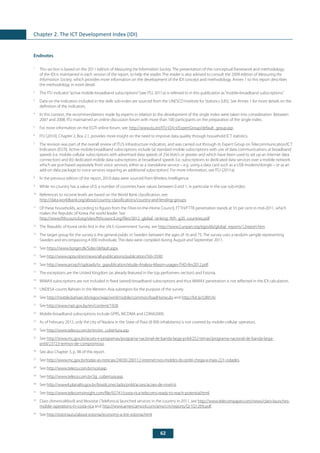 62
Chapter 2. The ICT Development Index (IDI)
Endnotes
1
	 This section is based on the 2011 edition of Measuring the Information Society. The presentation of the conceptual framework and methodology
of the IDI is maintained in each version of the report, to help the reader. The reader is also advised to consult the 2009 edition of Measuring the
Information Society, which provides more information on the development of the IDI concept and methodology. Annex 1 to this report describes
the methodology in more detail.
2
	 The ITU indicator“active mobile-broadband subscriptions”(see ITU, 2011a) is referred to in this publication as“mobile-broadband subscriptions”.
3
	 Data on the indicators included in the skills sub-index are sourced from the UNESCO Institute for Statistics (UIS). See Annex 1 for more details on the
definition of the indicators.
4
	 In this context, the recommendations made by experts in relation to the development of the single index were taken into consideration. Between
2007 and 2008, ITU maintained an online discussion forum with more than 100 participants on the preparation of the single index.
5
	 For more information on the EGTI online forum, see: http://www.itu.int/ITU-D/ict/ExpertGroup/default_group.asp.
6
	 ITU (2010), Chapter 2, Box 2.1, provides more insight on the need to improve data quality through household ICT statistics.
7
	 The revision was part of the overall review of ITU’s infrastructure indicators, and was carried out through its Expert Group on Telecommunication/ICT
Indicators (EGTI). Active mobile-broadband subscriptions include (a) standard mobile subscriptions with use of data communications at broadband
speeds (i.e. mobile-cellular subscriptions with advertised data speeds of 256 kbit/s or greater and which have been used to set up an Internet data
connection) and (b) dedicated mobile data subscriptions at broadband speeds (i.e. subscriptions to dedicated data services over a mobile network
which are purchased separately from voice services, either as a standalone service – e.g. using a data card such as a USB modem/dongle – or as an
add-on data package to voice services requiring an additional subscription). For more information, see ITU (2011a).
8
	 In the previous edition of the report, 2010 data were sourced from Wireless Intelligence.
9
	 While no country has a value of 0, a number of countries have values between 0 and 1, in particular in the use sub-index.
10
	 References to income levels are based on the World Bank classification, see:
http://data.worldbank.org/about/country-classifications/country-and-lending-groups.
11
	 Of these households, according to figures from the Fibre-to-the-Home Council, FTTH/FTTB penetration stands at 55 per cent in mid-2011, which
makes the Republic of Korea the world leader. See
http://www.ftthcouncil.org/sites/ftthcouncil.org/files/2012_global_ranking_ftth_g20_countries.pdf.
12
	 The Republic of Korea ranks first in the UN E-Government Survey, see http://www2.unpan.org/egovkb/global_reports/12report.htm.
13
	 The target group for the survey is the general public in Sweden between the ages of 16 and 75. The survey uses a random sample representing
Sweden and encompassing 4 000 individuals. The data were compiled during August and September 2011.
14
	See https://www.borger.dk/Sider/default.aspx.
15
	See http://www.opta.nl/en/news/all-publications/publication/?id=3590.
16
	See http://www.arcep.fr/uploads/tx_gspublication/etude-Analysy-Mason-usages-THD-fev2012.pdf.
17
	 The exceptions are the United Kingdom (as already featured in the top performers section) and Estonia.
18
	 WiMAX subscriptions are not included in fixed (wired)-broadband subscriptions and thus WiMAX penetration is not reflected in the IDI calculation.
19
	 UNDESA counts Bahrain in the Western Asia subregion for the purpose of the survey.
20
	See http://mobile.bahrain.bh/egov/wap/wml/mobile/common/loadHome.do and http://bit.ly/L0M1Ar.
21
	See http://www.mpt.gov.by/en/content/1928.
22
	 Mobile-broadband subscriptions include GPRS, WCDMA and CDMA2000.
23
	 As of February 2012, only the city of Nazária in the State of Piaui (8 000 inhabitants) is not covered by mobile-cellular operators.
24
	See http://www.teleco.com.br/en/en_cobertura.asp.
25
	See http://www.mc.gov.br/acoes-e-programas/programa-nacional-de-banda-larga-pnbl/252-temas/programa-nacional-de-banda-larga-
pnbl/23723-termos-de-compromisso.
26
	 See also Chapter 3, p. 98 of this report.
27
	See http://www.mc.gov.br/todas-as-noticias/24030-200112-internet-nos-moldes-do-pnbl-chega-a-mais-221-cidades.
28
	See http://www.teleco.com.br/ncel.asp.
29
	See http://www.teleco.com.br/3g_cobertura.asp.
30
	See http://www4.planalto.gov.br/brasilconectado/pnbl/acoes/acoes-de-nivel-iii.
31
	See http://www.telecomsinsight.com/file/92741/costa-rica-telecoms-ready-to-reach-potential.html.
32
	 Claro (AmericaMovil) and Movistar (Telefonica) launched services in the country in 2011, see http://www.telecompaper.com/news/claro-launches-
mobile-operations-in-costa-rica and http://www.americamovil.com/amx/cm/reports/Q/1Q12EN.pdf.
33
	See http://estonia.eu/about-estonia/economy-a-it/e-estonia.html.
 